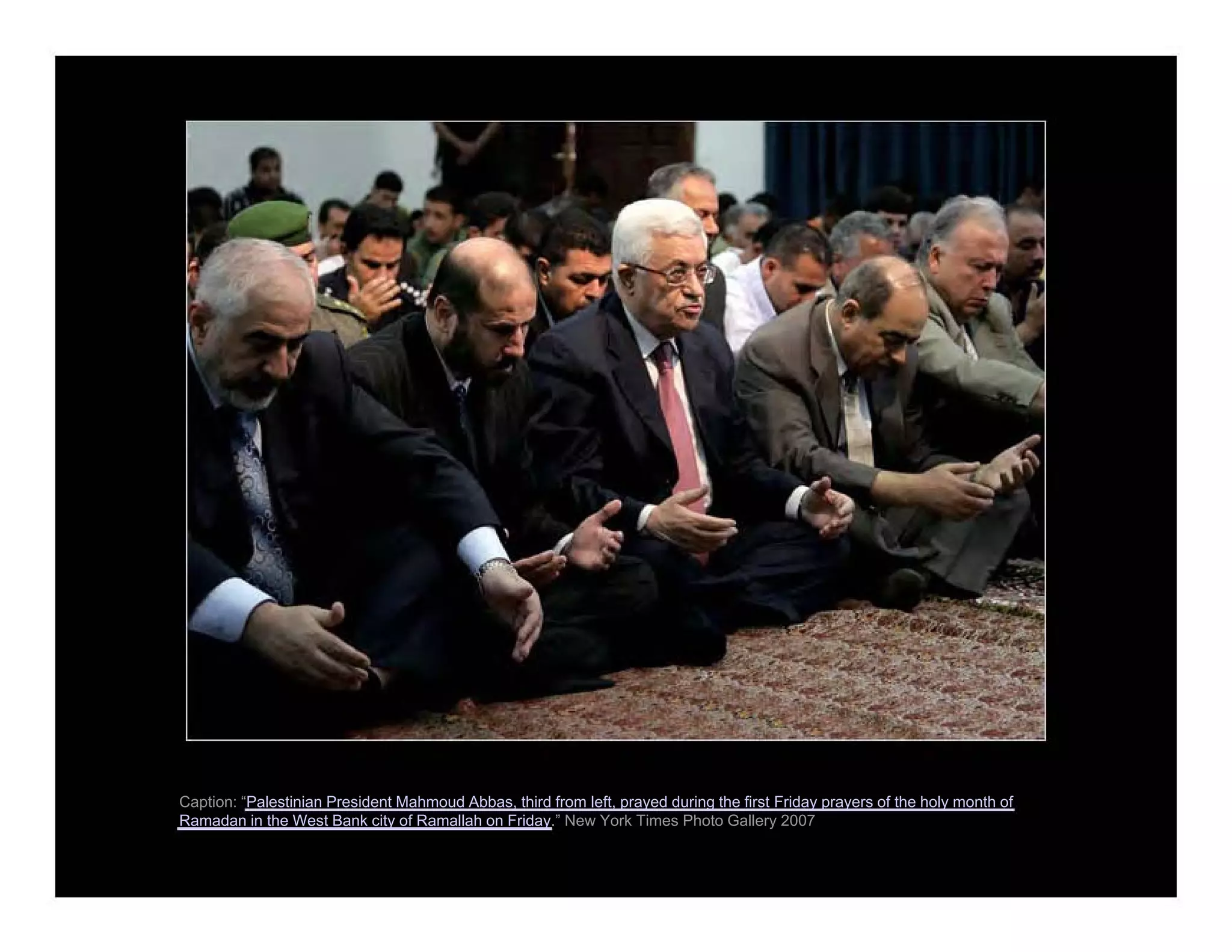 Caption: “Palestinian President Mahmoud Abbas, third from left, prayed during the first Friday prayers of the holy month of
Ramadan in the West Bank city of Ramallah on Friday.” New York Times Photo Gallery 2007
 