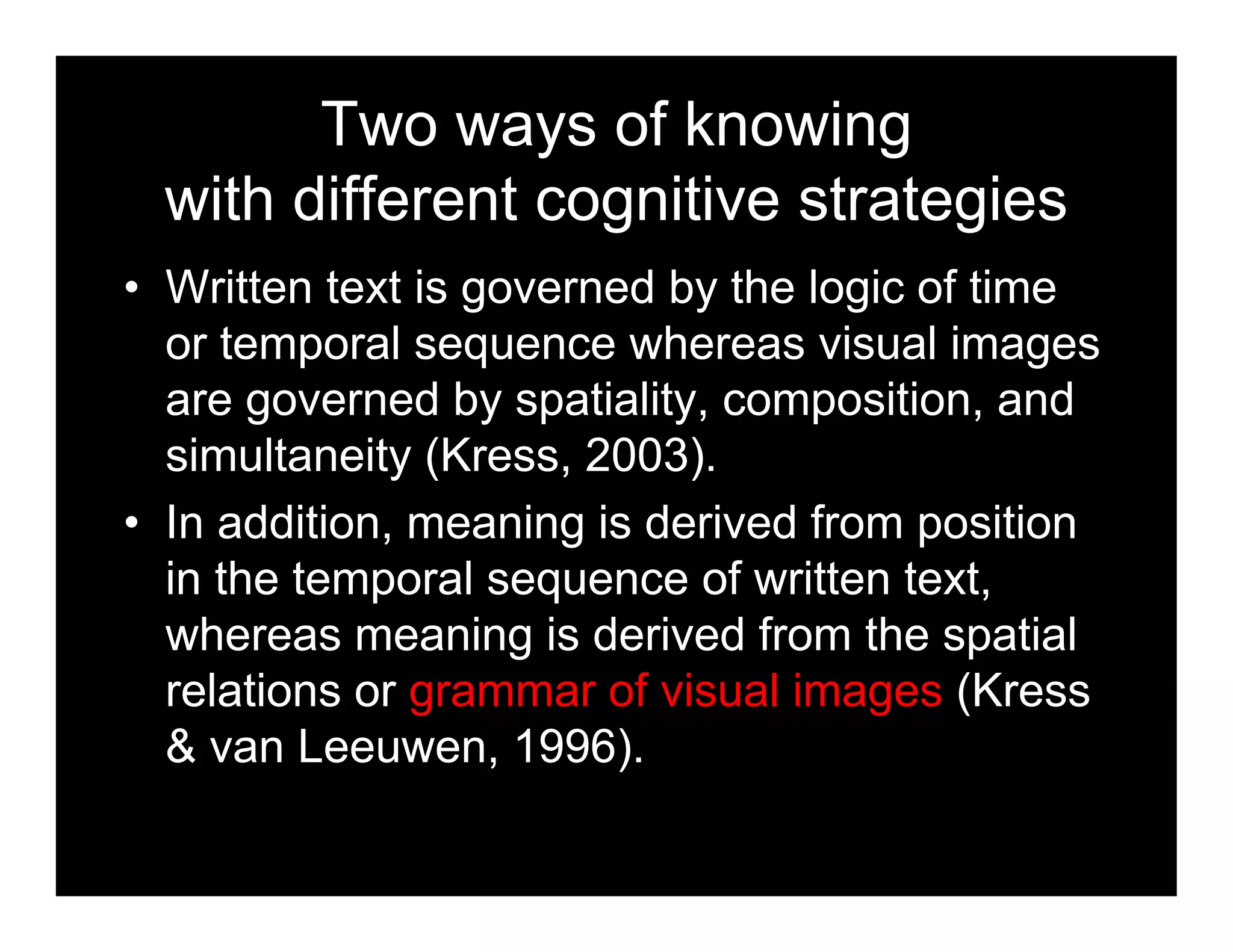 Two ways of knowing
with different cognitive strategies
• Written text is governed by the logic of time
or temporal sequence whereas visual images
are governed by spatiality, composition, and
simultaneity (Kress, 2003).
• In addition, meaning is derived from position
in the temporal sequence of written text,
whereas meaning is derived from the spatial
relations or grammar of visual images (Kress
& van Leeuwen, 1996).
 