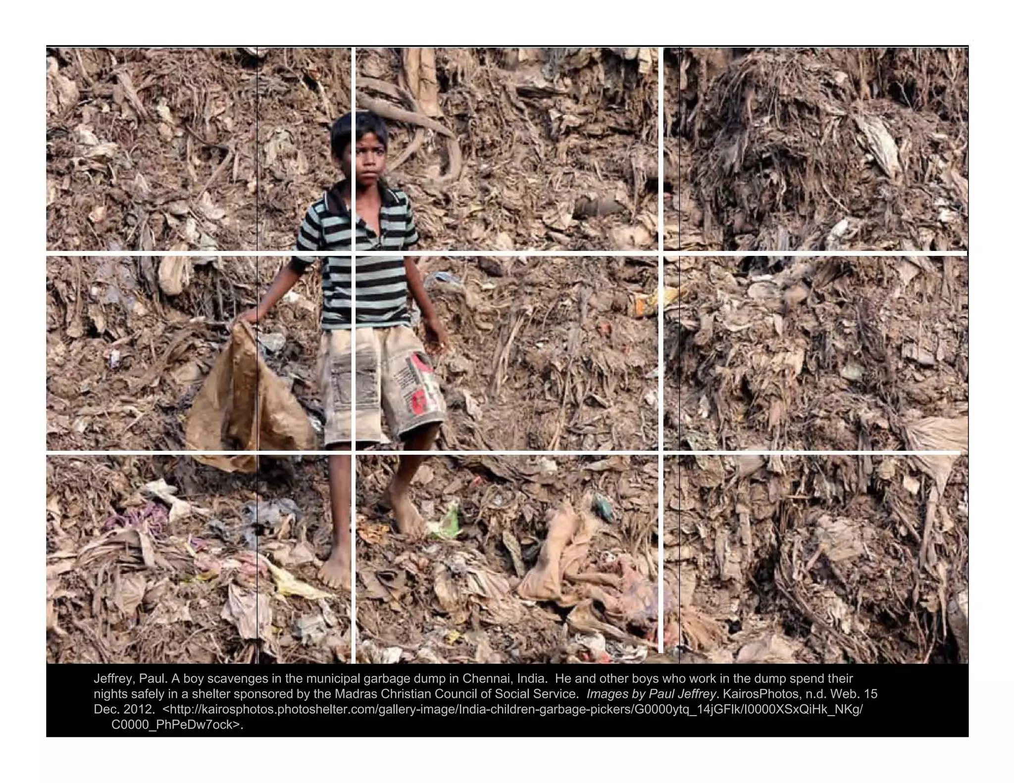 Jeffrey, Paul. A boy scavenges in the municipal garbage dump in Chennai, India. He and other boys who work in the dump spend their
nights safely in a shelter sponsored by the Madras Christian Council of Social Service. Images by Paul Jeffrey. KairosPhotos, n.d. Web. 15
Dec. 2012. <http://kairosphotos.photoshelter.com/gallery-image/India-children-garbage-pickers/G0000ytq_14jGFlk/I0000XSxQiHk_NKg/
C0000_PhPeDw7ock>.
 