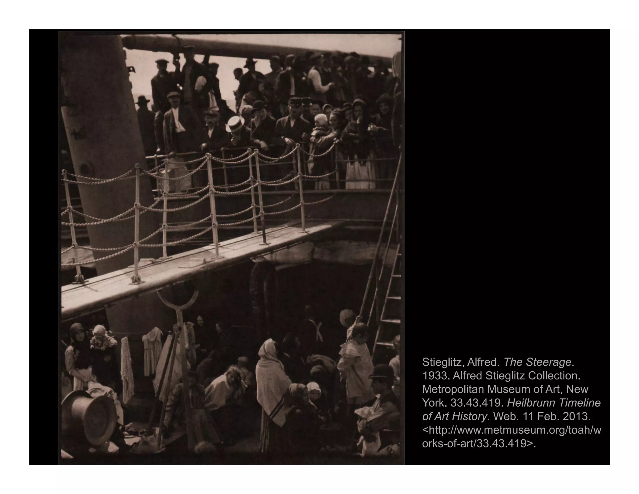 Stieglitz, Alfred. The Steerage.
1933. Alfred Stieglitz Collection.
Metropolitan Museum of Art, New
York. 33.43.419. Heilbrunn Timeline
of Art History. Web. 11 Feb. 2013.
<http://www.metmuseum.org/toah/w
orks-of-art/33.43.419>.
 