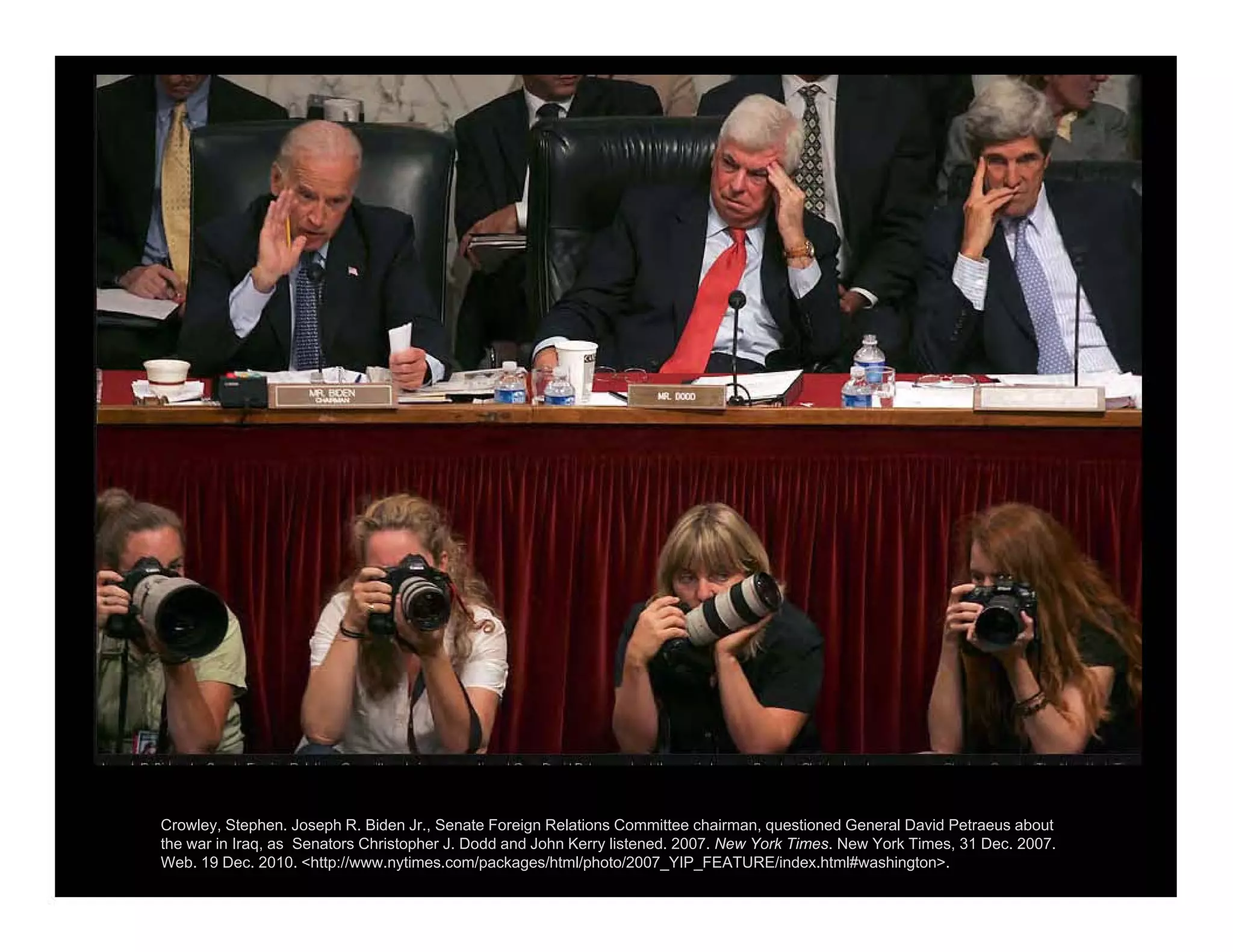 Crowley, Stephen. Joseph R. Biden Jr., Senate Foreign Relations Committee chairman, questioned General David Petraeus about
the war in Iraq, as Senators Christopher J. Dodd and John Kerry listened. 2007. New York Times. New York Times, 31 Dec. 2007.
Web. 19 Dec. 2010. <http://www.nytimes.com/packages/html/photo/2007_YIP_FEATURE/index.html#washington>.
 