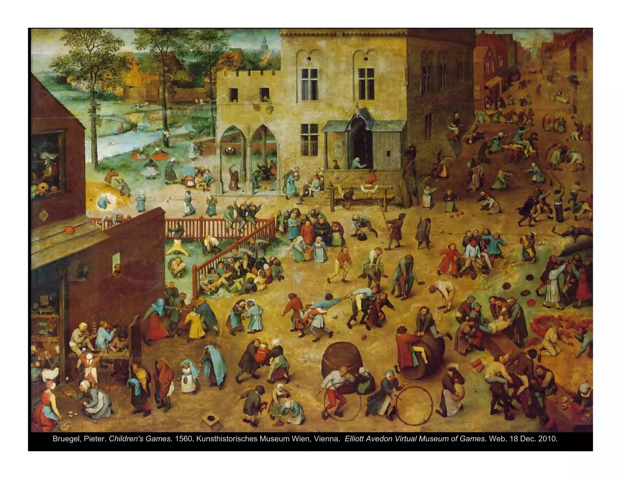 Bruegel, Pieter. Children's Games. 1560. Kunsthistorisches Museum Wien, Vienna. Elliott Avedon Virtual Museum of Games. Web. 18 Dec. 2010.
<http://www.gamesmuseum.uwaterloo.ca/VirtualExhibits/Brueghel/index.html>.
 
