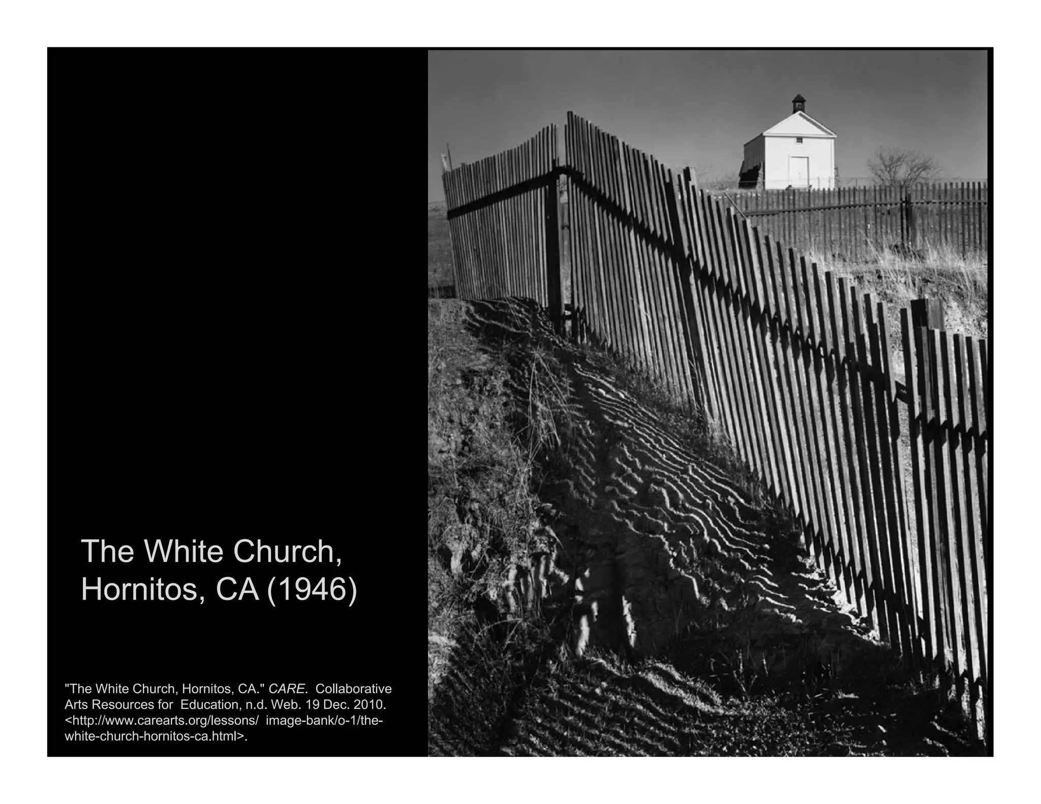The White Church,
Hornitos, CA (1946)
"The White Church, Hornitos, CA." CARE. Collaborative
Arts Resources for Education, n.d. Web. 19 Dec. 2010.
<http://www.carearts.org/lessons/ image-bank/o-1/the-
white-church-hornitos-ca.html>.
 