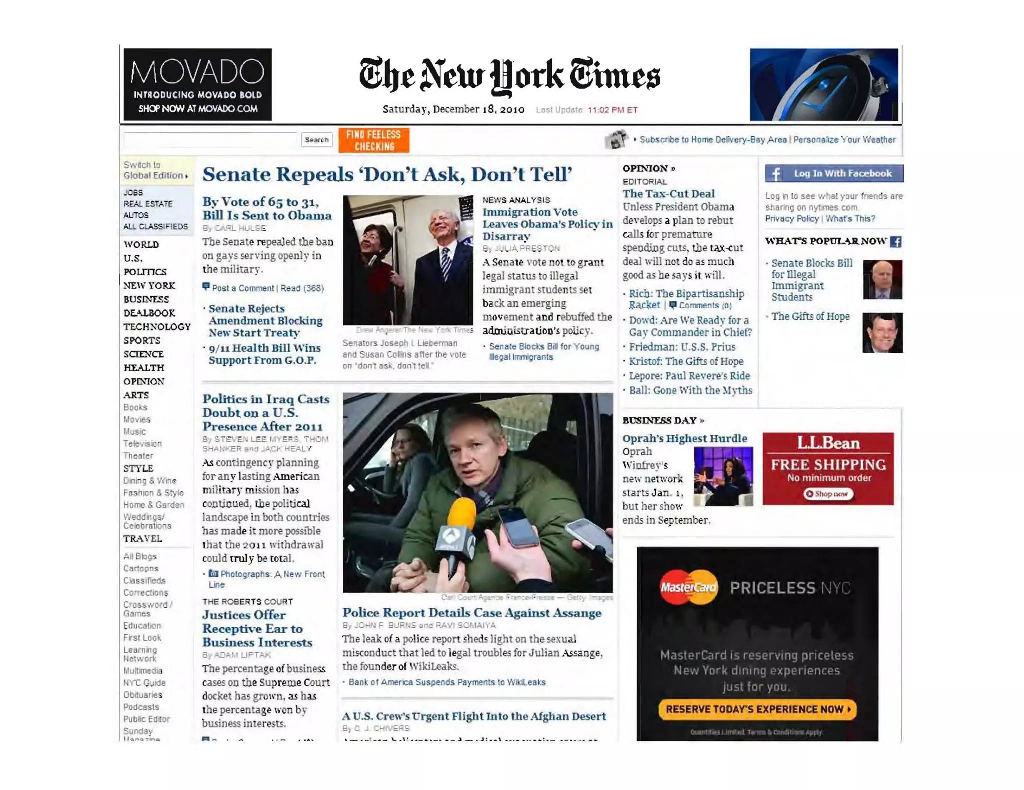 MOVADOINTRODUCING MOVADO BOLD
SHOP NOW ATMOVAro COM Saturday, December 18, 2010 a$ltJp~ al. 11 :02PMET
IS ••rch I 6' ' SubsCtlbe '0 Horne OeIi'.""I)'-Bay Area I Per!>Onalize Y our Weather
SWlcI! 10
Global Edition ,
.=~
REA!. ESTAiE
AL'TOS
A.Ll ClASSIFiEDS
WORLD
U.S.
POUTICS
NEW YORK
BUSINI.SS
DE..UBOOK
TECH~OLOGY
SPORTS
SCI:£:l<CE
Hl".ALTH
OPIXION
.>..RTS
Bool:8
IJovteS
IAus'!C
Tek!lSflO
Theater
STYLE
DIn! Q" Wme
Fash">n & Stylt
HI)me. Garden
We<!dlltg$l
Celol/fat.ms
TRAVEL
AI ~1c1iS
Cartoons
Class.rled"
c.orrectlon
Crossword I
Games
Educ.>oon
Fvsr Lool
Leernong
I etwDr!<
lJuitlmed .
INC Guide
ObrtlJ.roes
POOCIIS.
Pubic Edlor
Sunday
'I......~i.r-.II.
Senate Repeals 'Don't Ask, Don't Tell'
B~.. Vote of 65 to 31
Bill Is Sent to Obama
!l, :Afil. HUL~ E
The Senate repealed the baa
on gays serving open.ly in
tbe military.
~ P~t a Comment IRea" (308)
· Senate Rejoctli
Amendment Blocking
:Sew Start Treaty
· 9/ 11 Health lIill Wins
SUpport From G.O.P.
Politics in Iraq Casts
Doubt on a .S.
Presence After 2011
B, ST , 'E.). 1 1YE~:; T "
SHAN>"ER pod J~.C ' HEI'.LY
As contingencl" plaruting
tor any lasting American
military mission has
contioued, the political
landscape Ul both countries
has made it more posslble
tbat the 2 0 11 withdrawal
could truly be total.
· Ig) PhOlographs: A Hew front
u,,,
THE R06ERTS COl.lRT
Justices Offer
Receptive Ear to
Business Interests
8.1 .....0:'1 f Uf""TAt-
The percentage of busine.s&
cases 00 theSupreme Court
d.ocket has grown, as bas
the pe,rcentage 1I'0n b:r
business lotere·u.
-... , -
Senalors J~ph l Uebt!rman
.1llI Sus.n Collils Bfter the 'ot,
on 'don't as., d~nt lei
P<EWS "NALYSIS
lmmigration Vote
Leayes Obarua's Polin' in
Disarray .
8 . Ji.; fA P T 'I
A Senate vote nOI 10 gram
legal status to illegal
immigrant students set
back an emerging
movement and rebuffed the
administration's policy.
. Senate elocb Bil fo, Y oung
eg.l lrnrnlgr.nls
Police Report Details Case Against Assange
El, _C.H F EhJRNS -3" 0 RAVI so, W VA
Theleak of a police re.port 5heds light on tbesexual
misconduct that led to legal troubles for Julian ..~s2n !1;e,
the fuuIlder of Wikil.eaks.
, Bank of Arro!r1C8 Suspends Payments 0 Wili.eal:s
A U.S. Crew's Urgent Flight Into the Afghan Desert
8, C J '=r<l v ERS
OPINION.
EDITORIAL
The Ta.x-CUt Deal
Onless President Obama
de'e]ops a plan to rebut
calls for premature
spending cuts, the tax...cu
deal wlU no do as much
good as be say, ;1will.
· Rkb~ The Bipartisaushlp
.Ra.det !'" Cormoents (0)
· Dowd: Are We Read' for a
Gay Commander in'Chief?
· Friedman: U.S,S, I'rius
· Kristof: The Gifts of Hope
· Lepore: Paul Revere's Ride
· Ball: Gone With the :'!yths
BUSTh'ESS DAY .
Oprah's Highest Hurdle
Oprah
Winfrey's
new network
Slarts JaIl. 1.
but bel' sho"
ends in Septembfr.
.f I.og In WIth Facebook
Log In to see Yih~t your froends ar~
, hElflllg on nytrres com
Pnvacy Policy IWhat$ This?
WBArs POPULUNOW IJ
. Senate Blocks Bill
for illegal
Immlgrant
Students
. Tne Gifts of Hope
LLBean
-------------------
FREE SHIPPING
No minimum order
<:mm
 