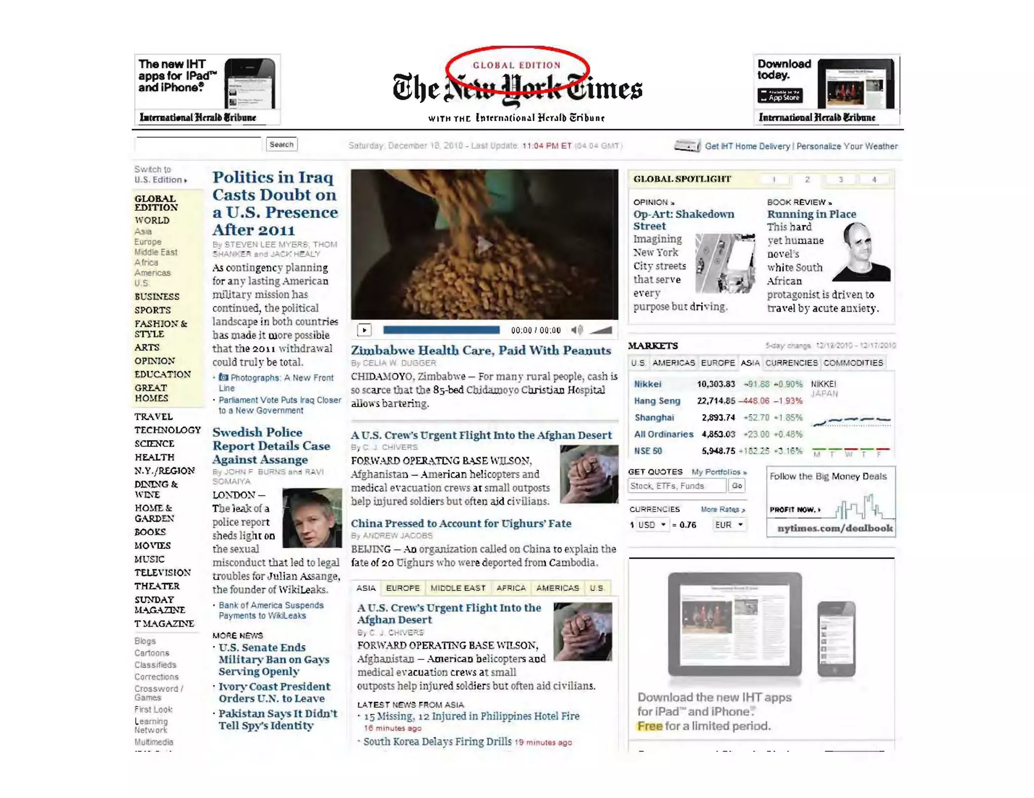 lihenewlHT
apps tor 1Pad""
1
8ndlPhone!'
blml..!I"""IJlnal~ lri&au
Swllcll t.
u.s.Edition .
GLOB..o..L
EDITIOX'
WORLD
Asia
Eurnpe
/.Iid<llc EOSI
Arnell
Amencas
US
SUS~I.."'IS S
SPORTS
fASH IO:-;-&
STYLE
ARTS
OPIXIO:-..'
EDUC."T!O~
GRLU
H01!ES
TR..VEL
TECHNOLOGY
5cn:NCE
HEALTH
N.Y.fR£G.IO~
DD-'!NG fir.
II' ~""E
H01{[&
G..RDr.."J
J;OO](s
MO,[[S
MU S1C
TtLt"lS!O~
THr......n::R
SUNDAY
1l">.G...ZJNE
T ~l"..GAzr..,!;
Blojjs
Cartoons
Clas$ lf1l!<ls
CorrectlOOs
CroS$word I
Games
r r st Look
Leamlng
r elwor1c
/.Iulimed..
IS ••,e"I
Politics in Iraq
Casts Doubt on
a U.S. Presence
After 2011
E;y STEVEN LEE MYERS, THOM
AAt-:£. .oj _A_V HE.A,LY
,,-! Olntingency plallDing
for any lasting American
military mission bas
continued. the political
landscape i0 both countries
bas made it more posi1ble
that the 20 H withdrawal
could trul y 00 total.
· teJ Photographs' A New Front
Li1e
· Pariamenl Vo le Puts ~'Q Closer
to Ii New Govemment
Swedish Police
Report Details Case
Against Assange
t=,1 Jet-"': ;::: BURNS &1"" =1 R "1
:: OM.A,JY~
LO.:w:-.' -
The 1<W<. of a
police report
shedslight 011
the sexual
misconduct that led to legal
rroubles for Juliall ASsange.
the foullder of wikiLeaks.
· Sank of AmerICa SuspEnds
PlIyments to Wi~l••ks
" Cie IIE>;'S
· U.S. Sena te Ends
MilitarvBan on Gavs
SeI'Villi Openly .
· 1'01'''Q>ast President
Ord~rs U.N. to Leave
· Pakistan Says It Didn't
Tell Spy's Identity
WIT~ THr Intrrn,,(ion~1 ftrrolb iSrib"nt
Zimbabwe Health Care, Paid With Peanuts
0, CELl 'II DuGGER
CHIDA.. IOYO, Zimbabwe - For man y rural prople, cash is
so scarce tlla.! tll. 85-00d CbJdawoyo Cb.ristia.u HospitAl
allow, barte.ring.
A U.S. Crew's Urgent Flight Into the Afghan Desert
a ~ C J CH. EP.S
FORWARD OPER.:TJ)1G I'..-SE WlLSON,
Afghanistan - Am eriCdrt helicopters and
medical en cuation crews u small ourpoo'"lS
belp inj ured soldiers but oft~1) aid ch~ UiaDS.
China Pressed to Account for ll'ighurs' Fate
By At DPEN JA.C~BS
BEIJIXG - Ao organization called 00 China to explail) the
fate of 20 Uigburs wbo were deported from Cambodla.
A U.S. Crew'sUrgentFlightInto the
Afghan Desert
FORWARD OPER.-TlNG BASE WlLSOl',
Afghanista.u - .-menc:an belicopters aod
medical B'acuation crews at small
outposts help iIljurEil ~oldiers but often aid o "Waas.
LATES T t'~S FROM ASIA
. 15 ) lissing, 12 Injured in philippines Hotel Fire
115 tn _"utes ago
. South Korea Delays Firing Drills 19 m,nu!" ago
Download
today. ~
I_ L;I
Get liT Home Delivery I Personafiz. Your We.tller
·('LOIlA!. SPO'I'L1GII't'
OPlr-l IO N ::.
Op-Art: Shakedown
Street
Imagining
New York
City streets
lhatserve
2
yet humane
novel's
whi te South
African
1
b
I?"ery
purpose but dri' ·ing.
protagonist is dril'en to
Ira'el by acute anxiety.
u S A~.lE RJc.AS EUROPE ASIA CU PREHCIES COMM0DITIE5
llik kel 10.303.83 - 9 t88 -090% NII<J<EI
Hang Seng 22,714.85 --448 06 -, 93%
Shangh.ai 2.8'93.74 -52.70 -I 8S''''
All Ordinaries 4,353.03 ·23 00 ~ 48%
5.!I-l8.75 - I
I USD • = 0.16 EUR ' nytlm....r;om/doalhook
Download the new IliTapps
for IPad- and IPhone .
Free for a limited period.
I
 