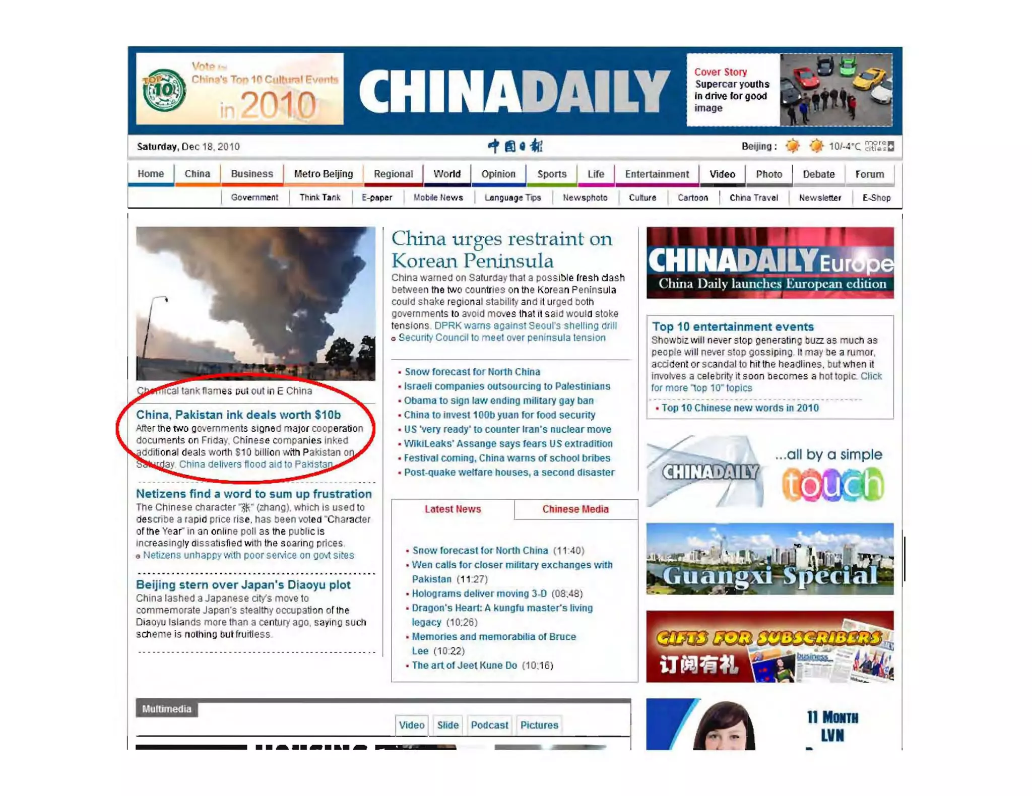 Saturday, Dec 18, 2010
Home Metro Beijing RegiOnal ! World ! Opinion
-
~: :;tje1L I
Cover Story
Supercaryouths
In drive lor gooo
image
;. :.~,~.• "~, I
.'~ ~-'~. d i ", ,  '
_'___~_~__-=-.-:J
Beijing: .' +
I Piloto Debate I f orum I
Government I Thin~ T.n~ I E-p.per I Mobile News I Lenguog~ TIf,. I News photo I CUlM " I Cartoon I ellina Tr....el Ilewsle!te. I E-SM p
.. -.-- - . ~- ..~- ----~.":":--- .-- ---.-- ....
Netizens find a word to sum up frustration
The Chinese character",*," (zhang), which Is used to
describe a rapid price rise, has Deen voted ' Charader
of the Yeann an online poll as tne pubUcis
Increasingly dIssatisfied with the soaring prices,
Q Netizens unhappywith poor S€IIiC€ on govt sites
Beijing stern over Japan's Diaoyu plot
China lashed aJapanese diy's move to
commemorate Japan's stealthy occupation of the
Diaoyu Islands more than a century ago, sa~l ng such
sene e is nothing bulfru ~l ess
..~ ........~
China uTges restraint all.
Korean Peninsula
China warnea on Saturdaythat a pOSSible fresh dash
between the two countries on tM Korean Peninsula
could shake region al stability and il urged both
governmenls 10 avoid mo es thai il said woula stoke
tensions. OPRK warns againsl Saoul's shelling drill
a Security Council 10 meel over peninsula tllnslon
• Snow forecast for North China
, Israen companies Ou!soulcing to Palestinians
• Obama to slgo low ending military gay boo
• Chlna to ioves! 100b yuan for foocl security
• US 'very ready' to counter Iran's nuclear move
• Wiklleaks' Assange says fears US extradition
• FestiVal coming, China warns of school bribes
• Post-quake welfare houses, a second disaster
latest !lews
I Chinese Media
• SnoVJ forecaslorNorth China (11'40)
• Wen caUs lor closer mMery exchanges with
Pakislan (11 '27)
• Holog rams deliver moving 3-0 (08:48)
• Dragon's Heart A kungfu master's living
legacy (10:26)
• Memories and memorabilia of Bruce
lee (10:22)
• The art of Jeel Kune Do (10.1B)
SUde Podcast Pictures
1"•..a-
CHI~4'~JE~1~1China Daily launches European edition
-r . ~ .. -,...... '--_
Top 10 entertainment events
Showbiz will never stop gener3Unl) buzz as much as
people Will nelfer stop gossiping. II mayhe a rumor,
accident or scandal to rill tne headlines, but when II
Invotlles a celebrity il soon becomes a hot toptc. Chck
for more op 10" lopfcs
• Top 10 ChInese new words in 2010
..,all by a simple
11 Mllill
LV•
 