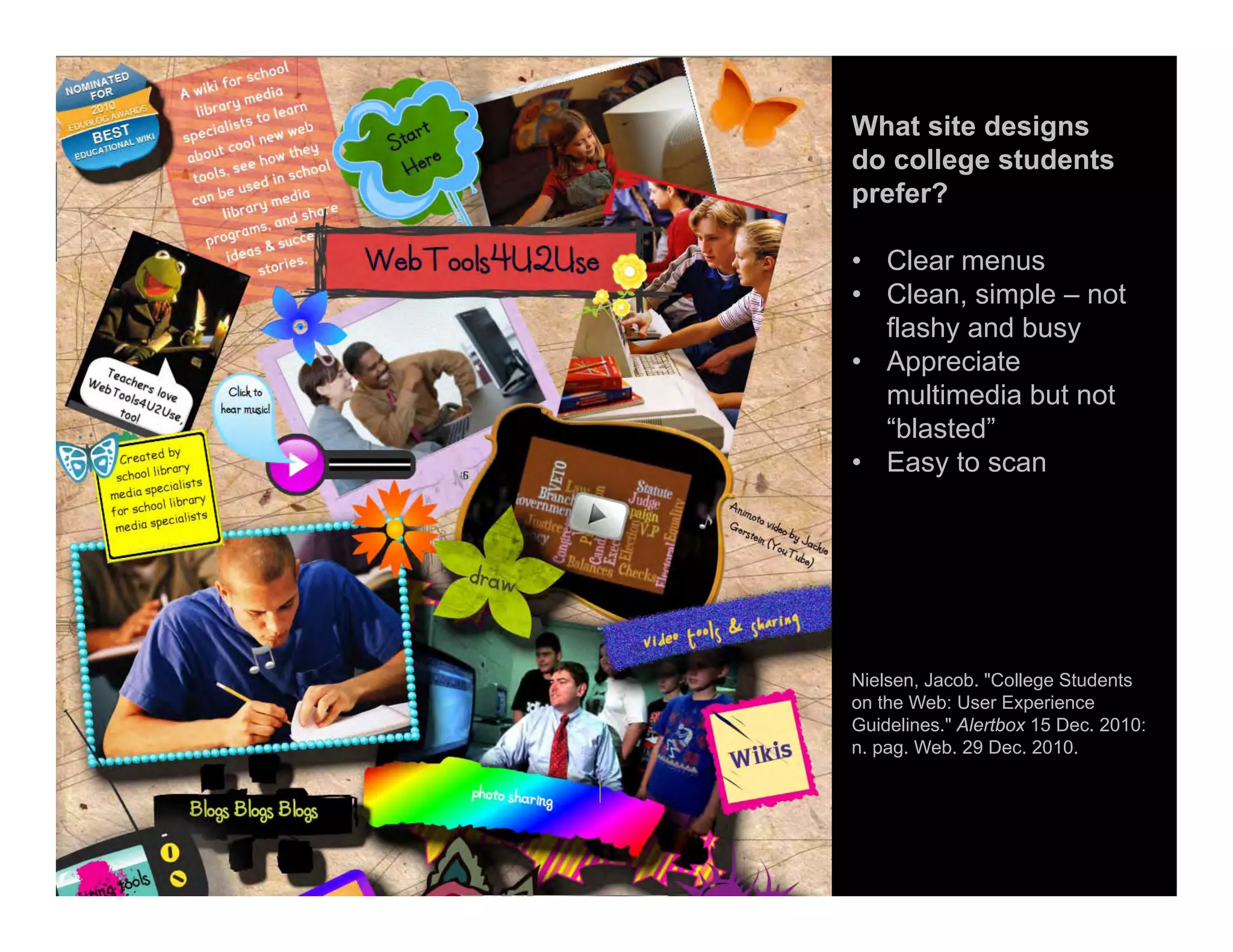 What site designs
do college students
prefer?
• Clear menus
• Clean, simple – not
flashy and busy
• Appreciate
multimedia but not
“blasted”
• Easy to scan
Nielsen, Jacob. "College Students
on the Web: User Experience
Guidelines." Alertbox 15 Dec. 2010:
n. pag. Web. 29 Dec. 2010.
 