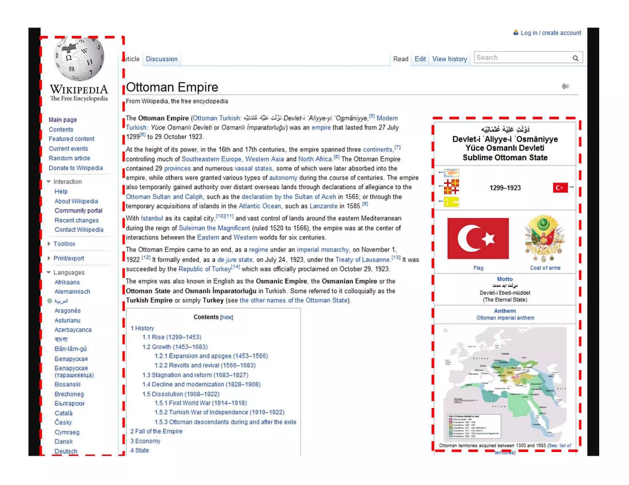 - 1
a Log in I create account
lrticle Discussion Read Edit View history [iearch
WIKIPEDIA
lhe Fr~ Encyclopedi:t
Main page
Contents
Featured conlent
Current events
Random artide
Donate to Wikipedia
.... Interaction
Help
About Wikipedia
Community portal
Recent changes
Contact Wikipedia
• Print/export
.... Languages
Afrikaans
A1emannlsch
AraQones
Asturlanu
Az.arbaycanca
'<;'Il
Ban-Iam-gu
5enapYCl<a~
6enapYCKa~
(TapaWKeBh.,a)
Bosanski
Bremoneg
6bnrapom
Calala
Cesk)'
Cymraeg
Oansk
.Q!ut!£!!
I
IOttoman Empire
I FromWikipedia, the free encyd opedia
I
The Ottoman Empire (Ottoman Turkish: -:,...; q.:..;Jjl Dev/et-i 'A/iyye-yi ·O~maniyye.15) Modern
Turkish: VOce Osmanlt Devleti or Osmanll imparatorlugu) was an empire that lasted from 27 July
I1299t' 1to 29 October 1923.
I
At the height of its power, in the 16th and 17th centuries, the empire spanned three continents,[7J
controlling much of Southeastern Europe, Western Asia and North Africa.ISI The Ottoman Empire
I contained 29 provinces and numerous vassal states, some of which were later absorbed into the
empire, while others were granted various types of autonomy during the course of centuries. The empire
Ialso temporarily gained authority over distant overseas lands through declarations of allegiance to the
Ottoman Sultan and Caliph, such as the declaration by the Sultan of Aceh in 1565; or through the
I temporary acquisitions of islands in the Atlantic Ocean, such as Lanzarote in 1585.191
IWith Istanbul as its capital city,ll0.l l l and vast control of lands around the eastern Mediterranean
during the reign of $uleiman the Magnificent (ruled 1520 to 1566), the empire was at the center of
l interactions between the Eastern and Western worlds for six centuries.
The Ottoman Empire came to an end, as a regime under an imperial monarchy, on November 1,
1 1922.112111 formally ended, as a de Jure state. on July 24 , 1923, under the Treaty of Lausanne.(13) It was
I succeeded by the Republic of Turkey 141which was officially proclaimed on October 29, 1923.
The empire was also known in English as the Osmanic Empire, the Osmanian Empire or the
I Ottoman State and Osmanh imparatorlugu in Turkish . Some referred 10 il colloquially as the
ITurkish Empire or simply Turkey (see the other names of the Ottoman State).
I 1 History
Contents (hide)
I 1.1 Rise (1299-1453)
I
I
I
I
I
I
1.2 Growth (1453-1683)
1.2.1 Expansion and aporJee (1453-1566)
1.2.2 Revolts and revivat (1566-1683)
1.3 StarJnation and reform (1683-1827)
1.4 Dedine and modernization (1828-1908)
1.5 Dissolution (1908-1922)
1.5.1 FirstWorldWar(1914-1918)
1.5.2 Turkish War of Independence (1919-1922)
1.5.3 ottoman descendants during and after the exile
2 Fall of the Empire
3 Economy
.... 4State
t l,
---------I
I
I
~
I
~~.,:.i.jj
Devlet·i 'Aliyye.i 'Osmaniyye
Yiice Osmanll Devleti
Sublime Ottoman State
1299-1923
(0 .
FO, Coat of arm5
Motto
~
.:....~~
Devlet-i Ebed-niiddet
(The Eternal State)
Anthem
Ottoman imperial anthem
~
I Otlonwl lemloriH ~ecI ber"'ftI 1300 ~ 1&83 (See. fist of
- - - -I~) - - - -
 