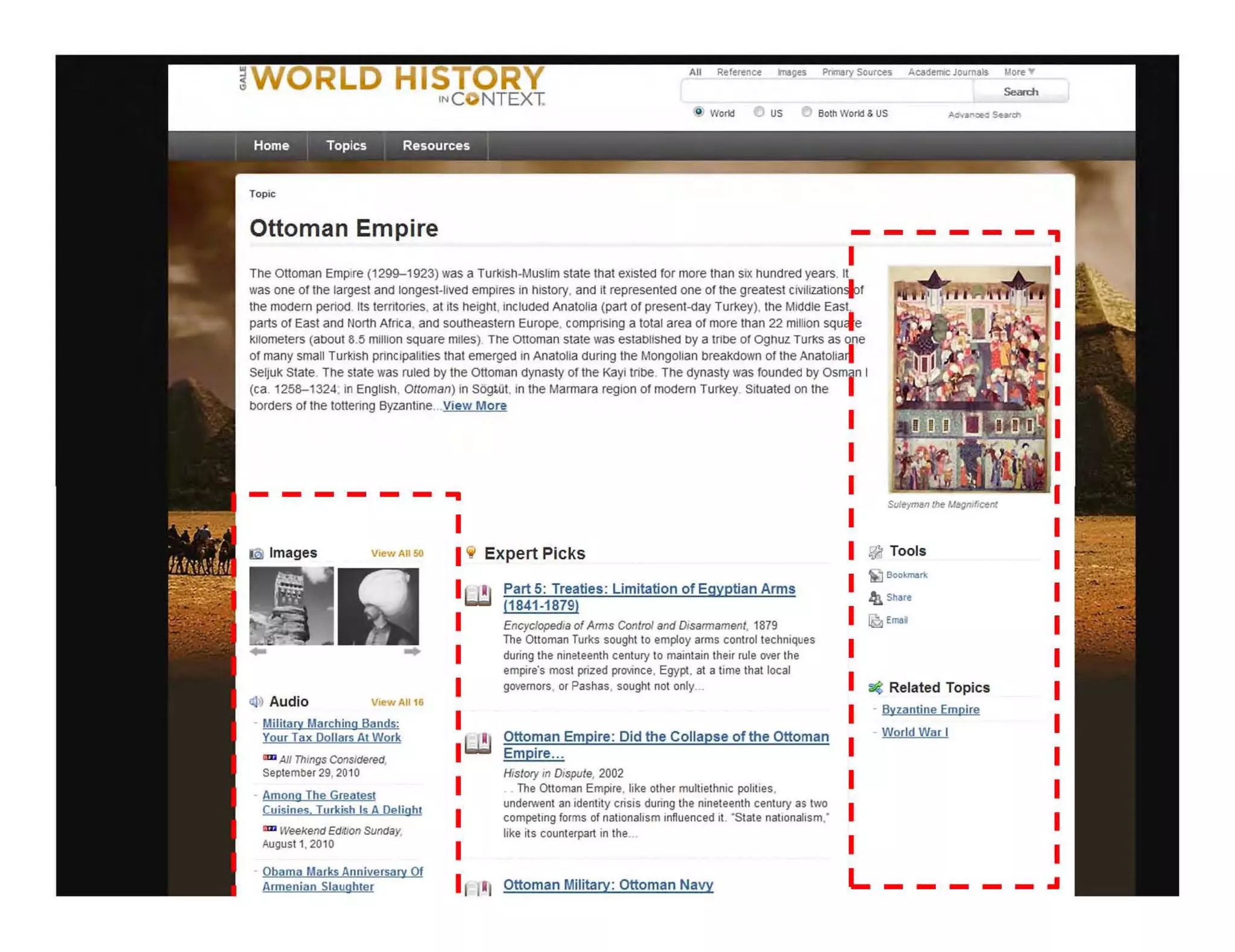 All Referen~ mages Prmary Sources AcacJelTllC Journals "'ore.
@ World ~ US t) Both Wort! & US
Ottoman Empire - -----.,
IThe Ottoman Empire (1299-1923) was a Turkish·Musllm state that eXisted for more than SIX hundred years. It
was one of the largest and longest-lived empires in history, and it represented one of the greatest civHlzatiOnsl:>f
the mOdern period. Its territories, at fts height. included AnatoHa (part of present-day Turkey), the Middle East.
parts of East and North Africa, and southeastern Europe. comprising a total area of more !tIan 22 million squcle
Kilometers (aoout 8.5 million square miles) The Ottoman state was estaOlished oy a tribe of ognuz TurKS as one
of many small Turkish principalities that emerged in Anatolia during the Mongolian breakdown of the Anatolia~
SeljuK State. The state was ruled by the Ottoman dynasty of the Kayi tribe. The dynasty was founded oy Osm n I
(ca. 1258-1324; in EngliSh, Olloman) in SOgJ.Ot, in the Marmara region of modern Turkey. Situated on the
borders of the tottering Byzantine.,.View More
------ ..
Iii Images V~wAII50
Ol? Audio V!ewA1I16
Military Marching Bands:
Your Tax Dollars At Work
an All Things Considered,
September 29,2010
- Among The Greatest
Cuisines Turkish Is A Qftlight
lim Weekend EdrtJon Sunday,
August 1. 2010
<;jl Expert Picks
IJ!I
IJ!I
Part 5: Treaties: Limitation of Egyptian Arms
11841-1879)
Encyclopedia of AffllS Control and Dlsaffllament, 1879
The Ottoman Turks sought to employ arms control techniques
during the nineteenth century to maintain their rule over the
empire's most prized province, Egypt. at a time that local
governors, or Pashas, sought not only...
Ottoman Empire: Oid the Collapse of the Ottoman
Empire.. .
History In Dispute, 2002
.. The Ottoman Empire, like other multiethnic polities,
underwent an identity crisis during the nineteenth century as two
competing forms of nationalism influenced It. ' State nationalism."
like its counterpart in the...
@ Tools
~ Bookm4rt
-4l. Share
~ E""l
o€ Related Topics
- BYZantine Empire
- World War I
- Obama Marks Anniversary Of
Armenian Slaughter I ,I, Ottoman Military: Ottoman Navy
L _____ .I
 