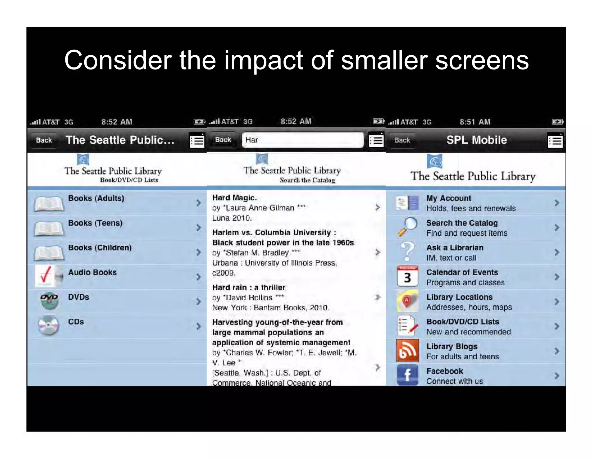 Consider the impact of smaller screens
Ii I..ilm.ry P'ublic
Public LibraryII••"'OVOICD w".
Books (AdulUl) Hard Magic. My Accoum
>by 'laura Anne Gilman ••, > Holds. fees and renewals
Books (Teena,
Luna 201O,
Search the Catalog
> >Harlem VS. Columbia University : Find and request Items
Books (Children)
Black siudeni power In the late 19605
Ask. Librarian
> by 'Stefan M. Bradley ••• > >
Urbana : UnlV1l(stty 0111110015 Press,
1M, texl or call
I Audio Books
> """,. Calendar of Event.
>Programs and classes
Hard rain : 8 thriller
DVDo
> by 'David Rollins ~.
"
Library Locations
>Now Yorl! : Bantam Books, 2010. Addresses, Ilours, maps
Co.
> Harwstlng young-ol-the-year from 8ookIDVOlCD Llil.
>large mammal populations an New and recommended
application 01 systemic management Library 81og.
oy 'Charles W. Fowler: .. E. Jewell: 'M.
For adults and leens >
V. Lee • , Facabook
>
 