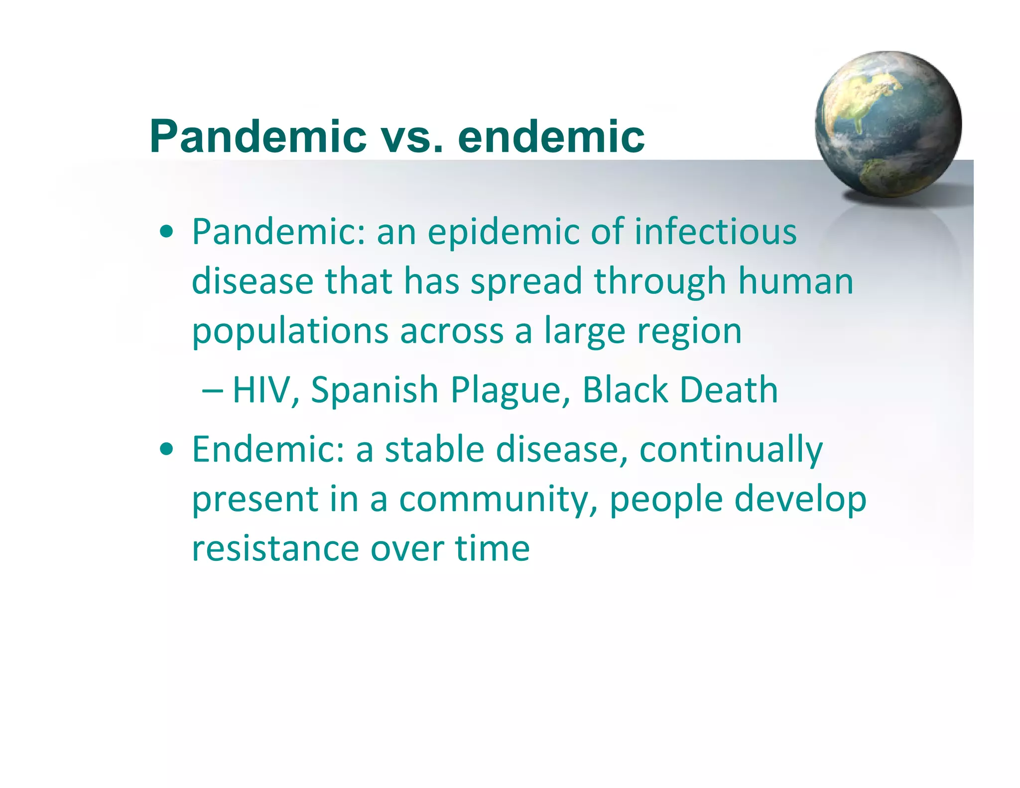Pandemic vs. endemic
• Pandemic: an epidemic of infectious 
disease that has spread through human 
populations across a large region
– HIV, Spanish Plague, Black Death
• Endemic: a stable disease, continually 
present in a community, people develop 
resistance over time
 