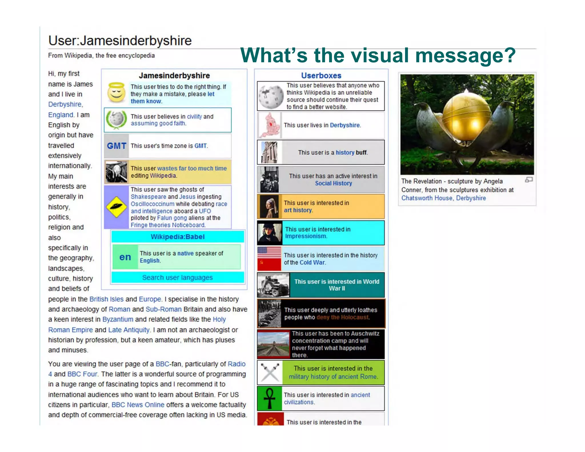 What’s the visual message?
User:Jamesinderbyshire
From Wikipedia, the free encyclopedia
Hi, my first
name is James
and I live in
Derbyshire,
England. I am
English by
origin but have
travelled
extensively
internationally.
My main
interests are
generally in
history,
pOlitics,
religion and
also
specifically in
the geography,
landscapes,
culture, history
and beliefs of
Jamesinderbyshire
This user tries to do the right thing. If
'-" they make a mistake, please let
them know.
I ~ This user believes in civility and
~ assuming good faith.
GMT This use(s lime zone is GMT.
This user wastes far too much time
editing Wikipedia.
en This user is a native speaker of
English.
Search user languages
people in the British Isles and Europe. I specialise in the history
and archaeology of Roman and Sub-Roman Britain and also have
a Keen interest in Byzantium and related fields liKe the Holy
Roman Empire and Late Antiquity. I am not an archaeologist or
historian by profession, but a keen amateur, which has pluses
and minuses.
You are viewing the user page of a BBC-fan, particularly of Radio
4 and BBC Four. The latter is a wonderful source of programming
in a huge range of faSCinating topics and I recommend it to
international audiences who want to learn about Britain. For US
citizens in particular, BBC News Online offers a welcome factuality
and depth of commercial-free coverage onen lacKing in US media.
~ Userboxes
---:T::::h'7'is"'u-s"'e-r"'be-:-:I"'ie-ve""s"'t:::-h"'at"'a"'n-yo""n"'e-w-':h"'o'
thinks Wikipedia is an unreliable
source should conlinue their quest
to find a better website.
This user lives in Derbyshire.
This user is a history buff.
This user has an active inlerest in
Social History
This user is interested in
This user is interested in the history
of the Cold War.
military history of ancient Rome.
This user is interested in the
The Revelation - sculpture by Angela £;J
Conner, from the sculptures exhibition at
Chatsworth House, Derbyshire
 