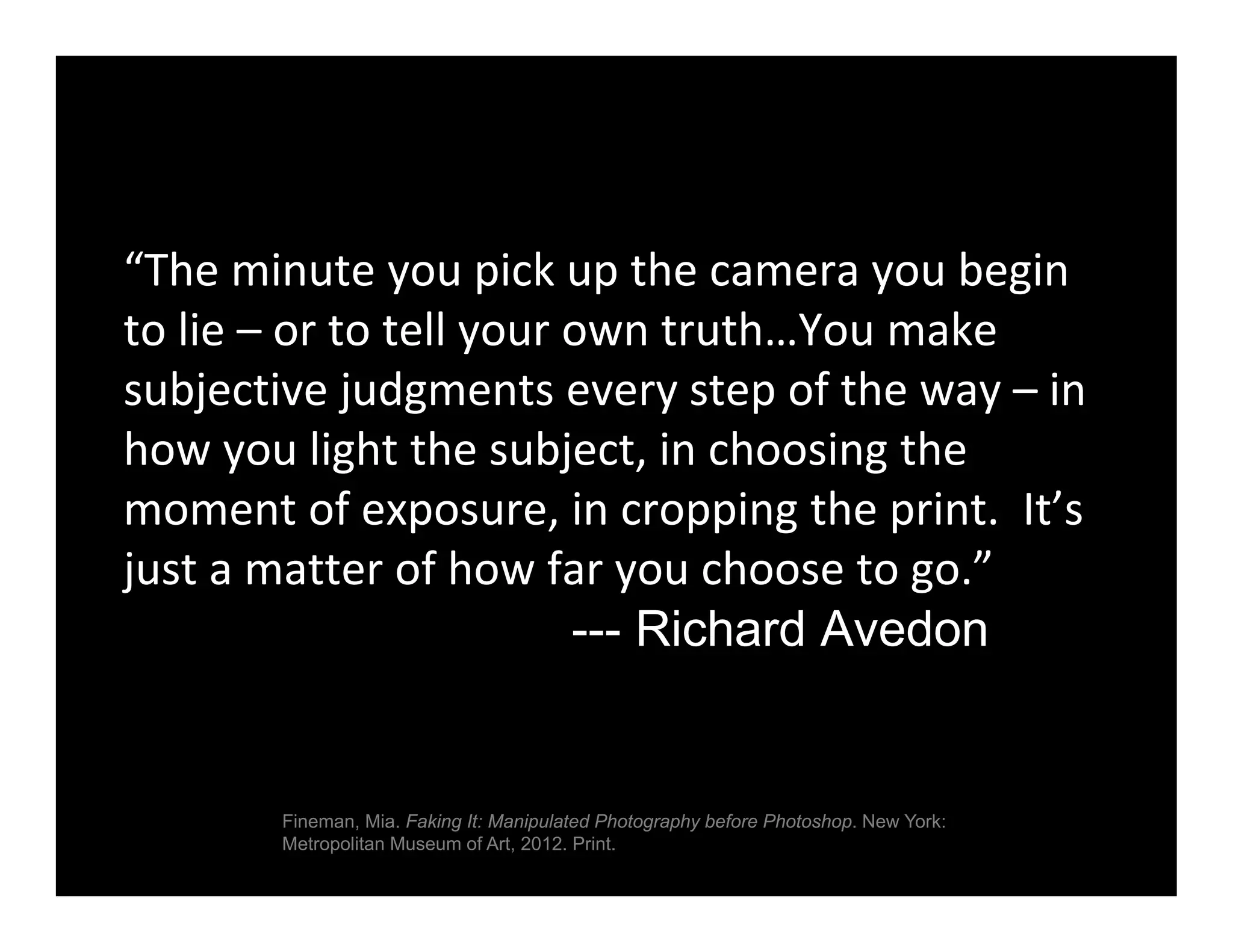 “The minute you pick up the camera you begin 
to lie – or to tell your own truth…You make 
subjective judgments every step of the way – in 
how you light the subject, in choosing the 
moment of exposure, in cropping the print.  It’s 
just a matter of how far you choose to go.”
--- Richard Avedon
Fineman, Mia. Faking It: Manipulated Photography before Photoshop. New York:
Metropolitan Museum of Art, 2012. Print.
 