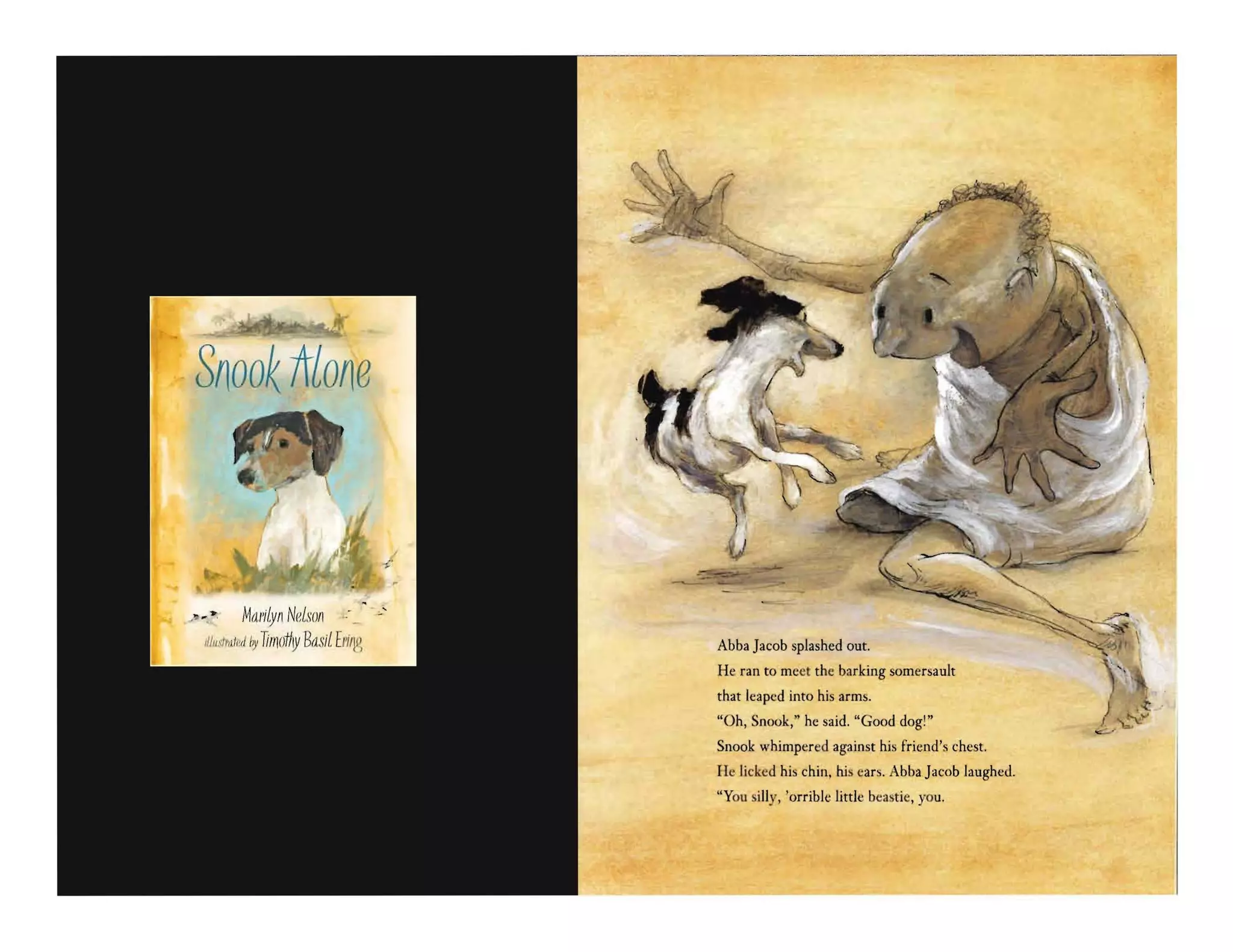 SnooK irlone
~ Ma/1jfy/1 Nelso/l
Iljll.dMII~/I~1 TiIIlothy Basil E/I/~~ Abba Jacob splashed out.
He ran to meet the barking somersault
that leaped into his arms.
"Oh, Snook," he said. "Good dog!"
Snook whimpered against his friend's chest.
He licked his chin. his ears. Abba Jacob laughed.
"You silly. 'orriblt: littlt: beastie. you.
 