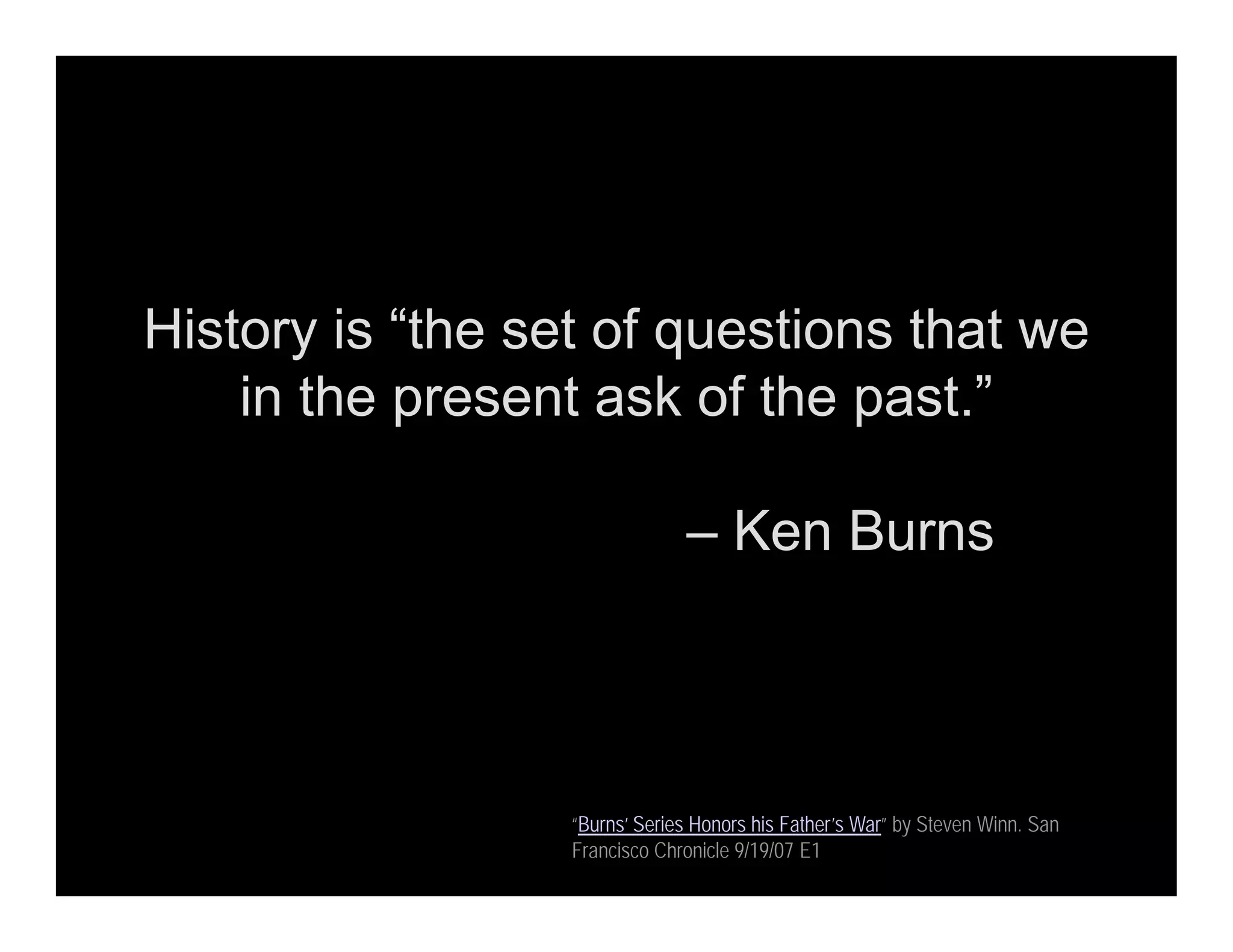 History is “the set of questions that we
in the present ask of the past.”
– Ken Burns
“Burns’ Series Honors his Father’s War” by Steven Winn. San
Francisco Chronicle 9/19/07 E1
 