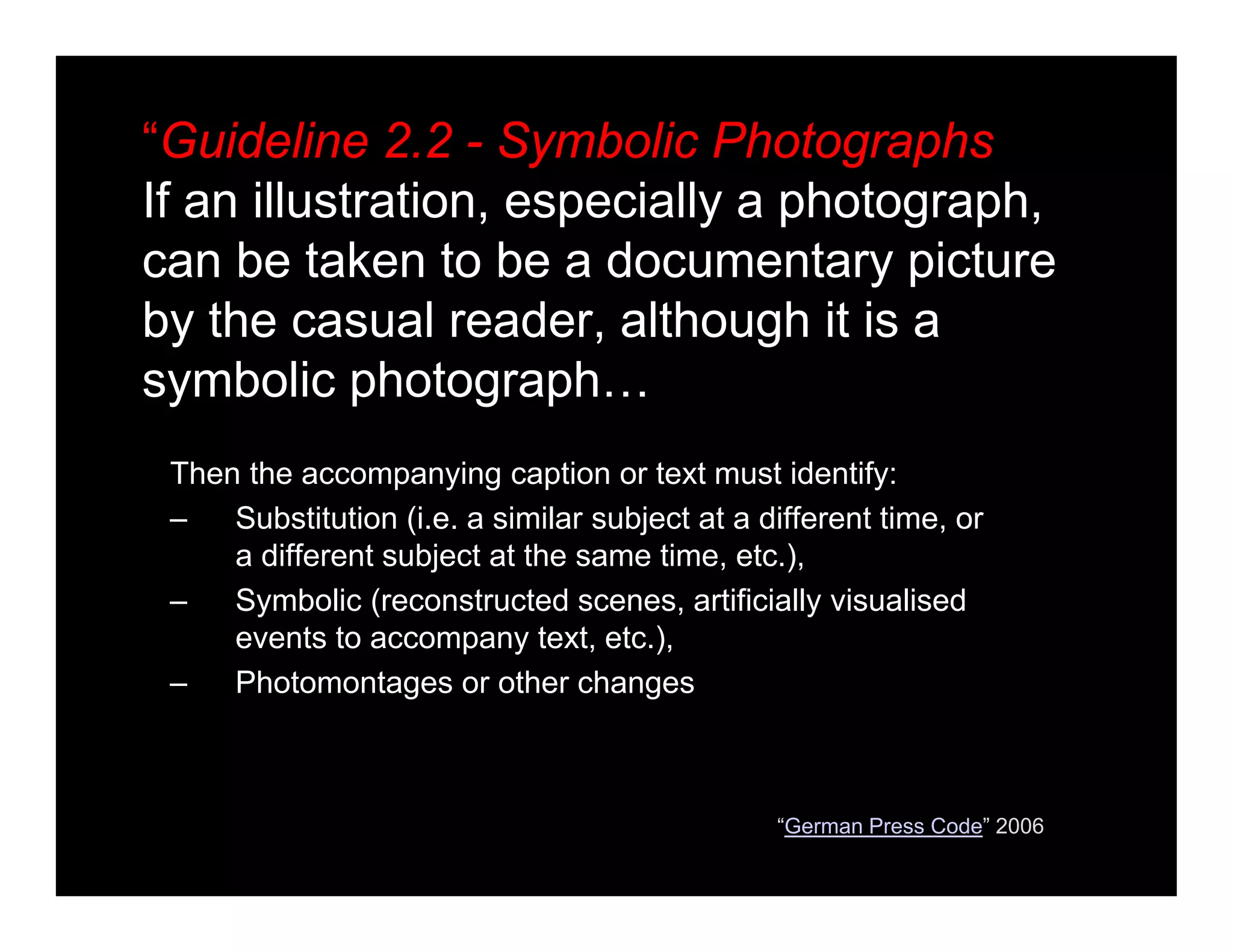“Guideline 2.2 - Symbolic Photographs
If an illustration, especially a photograph,
can be taken to be a documentary picture
by the casual reader, although it is a
symbolic photograph…
Then the accompanying caption or text must identify:
– Substitution (i.e. a similar subject at a different time, or
a different subject at the same time, etc.),
– Symbolic (reconstructed scenes, artificially visualised
events to accompany text, etc.),
– Photomontages or other changes
“German Press Code” 2006
 