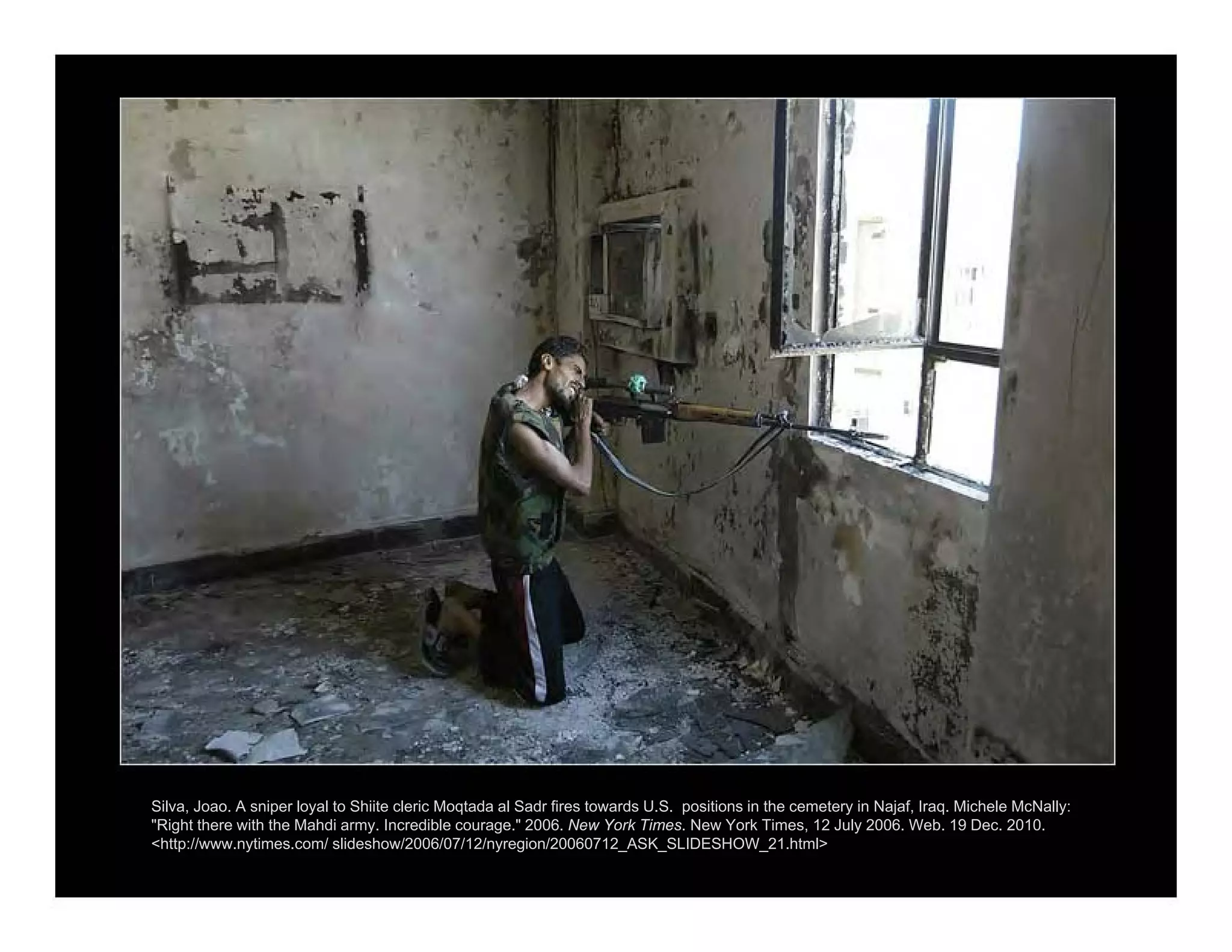 Silva, Joao. A sniper loyal to Shiite cleric Moqtada al Sadr fires towards U.S. positions in the cemetery in Najaf, Iraq. Michele McNally:
"Right there with the Mahdi army. Incredible courage." 2006. New York Times. New York Times, 12 July 2006. Web. 19 Dec. 2010.
<http://www.nytimes.com/ slideshow/2006/07/12/nyregion/20060712_ASK_SLIDESHOW_21.html>
 