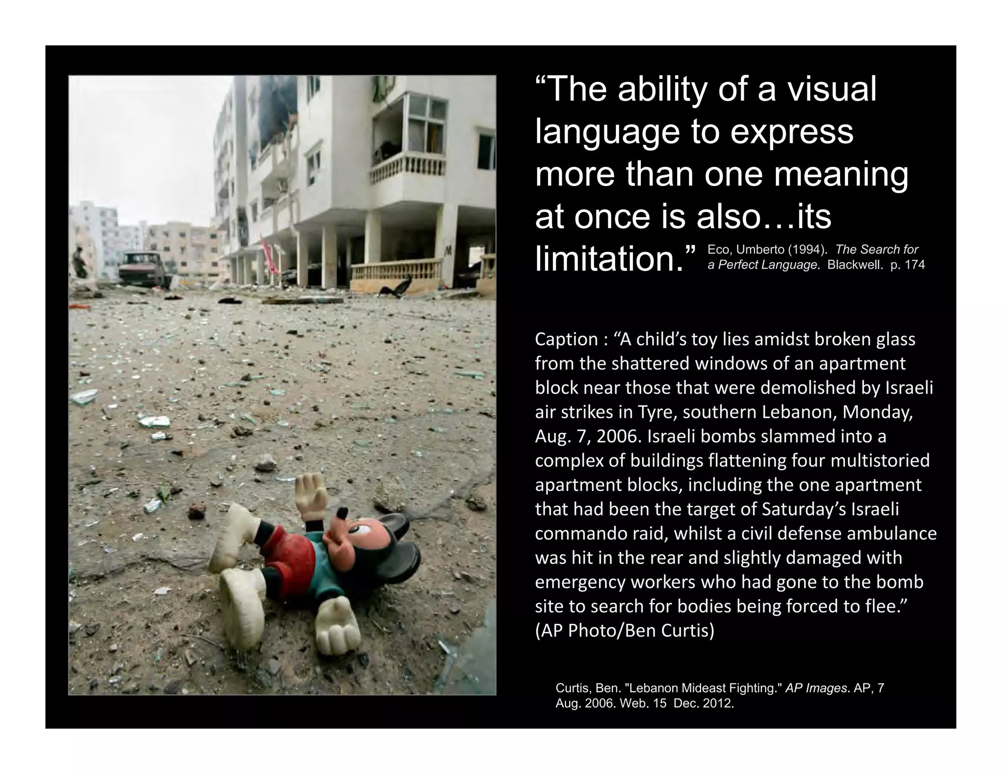 “The ability of a visual
language to express
more than one meaning
at once is also…its
limitation.” Eco, Umberto (1994). The Search for
a Perfect Language. Blackwell. p. 174
Caption : “A child’s toy lies amidst broken glass 
from the shattered windows of an apartment 
block near those that were demolished by Israeli 
air strikes in Tyre, southern Lebanon, Monday, 
Aug. 7, 2006. Israeli bombs slammed into a 
complex of buildings flattening four multistoried 
apartment blocks, including the one apartment 
that had been the target of Saturday’s Israeli 
commando raid, whilst a civil defense ambulance 
was hit in the rear and slightly damaged with 
emergency workers who had gone to the bomb 
site to search for bodies being forced to flee.” 
(AP Photo/Ben Curtis)
Curtis, Ben. "Lebanon Mideast Fighting." AP Images. AP, 7
Aug. 2006. Web. 15 Dec. 2012.
 