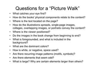 Questions for a “Picture Walk”
• What catches your eye first?
• How do the books' physical components relate to the content?
• Where is the text located on the page?
• How do the illustrations spreads, single-page images,
collages, overlapping images, or portraits convey the content?
• Where is the viewer positioned?
• Do the images in the book change from beginning to end?
• What is foregrounded, and what is included in the
background?
• What are the dominant colors?
• How is white, or negative, space used?
• Are there recurring image patterns (motifs, symbols)?
• Are there elements that seem odd?
• What is large? Why are certain elements larger than others?
 
