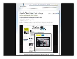 Homo Product Info
NoodleTools
Show Me© Born Digital Photo or Image
Has my photograph been altered?
Personal and professional photographs are often staged or edited:
• For dramatic or aesthetic impact
• To correct imperfections (e.g., red eye)
• To deceive the viewer
. ..", 11114111 1
One test for an edited image is to use an image search engine to compare your image with others.
The image
I searched
TinEye
R ve<1!e Image Seas,h
BResults
<ifrarne src='hnpJN.Vvw.noodletools.com/gutdelshoWme/eJDorn_digltal_pholo_oUmage_slarte F"Irl..t-tt !t1 ...
 