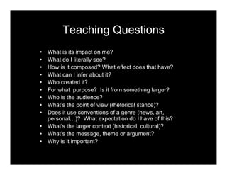 Teaching Questions
• What is its impact on me?
• What do I literally see?
• How is it composed? What effect does that have?
• What can I infer about it?
• Who created it?
• For what purpose? Is it from something larger?
• Who is the audience?
• What’s the point of view (rhetorical stance)?
• Does it use conventions of a genre (news, art,
personal…)? What expectation do I have of this?
• What’s the larger context (historical, cultural)?
• What’s the message, theme or argument?
• Why is it important?
 