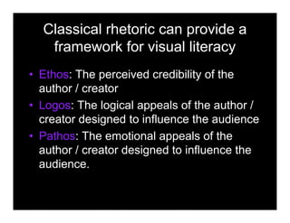 Classical rhetoric can provide a
framework for visual literacy
• Ethos: The perceived credibility of the
author / creator
• Logos: The logical appeals of the author /
creator designed to influence the audience
• Pathos: The emotional appeals of the
author / creator designed to influence the
audience.
 