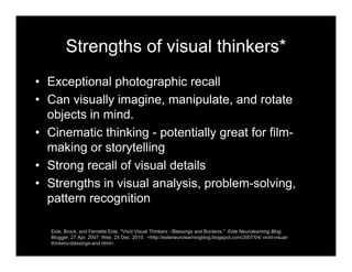 Strengths of visual thinkers*
• Exceptional photographic recall
• Can visually imagine, manipulate, and rotate
objects in mind.
• Cinematic thinking - potentially great for film-
making or storytelling
• Strong recall of visual details
• Strengths in visual analysis, problem-solving,
pattern recognition
Eide, Brock, and Fernette Eide. "Vivid Visual Thinkers - Blessings and Burdens." Eide Neurolearning Blog.
Blogger, 27 Apr. 2007. Web. 25 Dec. 2010. <http://eideneurolearningblog.blogspot.com/2007/04/ vivid-visual-
thinkers-blessings-and.html>.
 