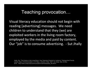 Teaching provocation…
Visual literacy education should not begin with 
reading [advertising] messages.  We need 
children to understand that they (we) are 
exploited workers in the living room factory, 
employed by the media and paid by content.  
Our “job” is to consume advertising.  ‐ Sut Jhally
Jhally, Sut. "The Factory in the Living Room: How Television Exploits Its Audience." Distinguished Faculty
Lecture, Dept. of Communication. U of Mass., Amherst. 8 Mar. 2007. Sut Jhally. Web. 25 Dec.
2010. <http://www.umass.edu/communication/multimedia/jhally_dfl.shtml>.
 