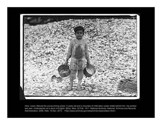 Hine, Lewis. Manuel the young shrimp picker, 5 years old and a mountain of child labor oyster shells behind him. He worked
last year. Understands not a word of English. Biloxi, Miss. 20 Feb. 1911. National Archives. National Archives and Records
Administration, 2006. Web. 19 Dec. 2010. <http://www.archives.gov/research/arc/topics/labor.html>.
 