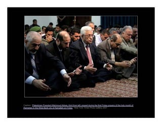 Caption: “Palestinian President Mahmoud Abbas, third from left, prayed during the first Friday prayers of the holy month of
Ramadan in the West Bank city of Ramallah on Friday.” New York Times Photo Gallery 2007
 