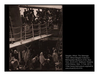 Stieglitz, Alfred. The Steerage.
1933. Alfred Stieglitz Collection.
Metropolitan Museum of Art, New
York. 33.43.419. Heilbrunn Timeline
of Art History. Web. 11 Feb. 2013.
<http://www.metmuseum.org/toah/w
orks-of-art/33.43.419>.
 