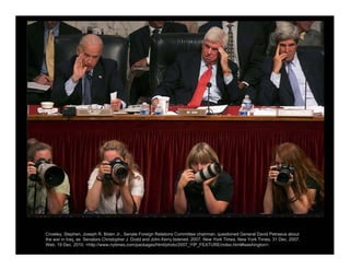 Crowley, Stephen. Joseph R. Biden Jr., Senate Foreign Relations Committee chairman, questioned General David Petraeus about
the war in Iraq, as Senators Christopher J. Dodd and John Kerry listened. 2007. New York Times. New York Times, 31 Dec. 2007.
Web. 19 Dec. 2010. <http://www.nytimes.com/packages/html/photo/2007_YIP_FEATURE/index.html#washington>.
 