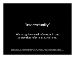 “intertextuality”
We recognize visual references in one 
source that refer to an earlier one.
Natharius, David. "The More We Know, the More We See: The Role of Visuality in Media Literacy." American
Behavioral Scientist 48.2 (2004): 238-47. Web. 25 Dec. 2010. <http://abs.sagepub.com/content/48/2/238.abstract>.
 