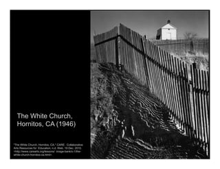 The White Church,
Hornitos, CA (1946)
"The White Church, Hornitos, CA." CARE. Collaborative
Arts Resources for Education, n.d. Web. 19 Dec. 2010.
<http://www.carearts.org/lessons/ image-bank/o-1/the-
white-church-hornitos-ca.html>.
 