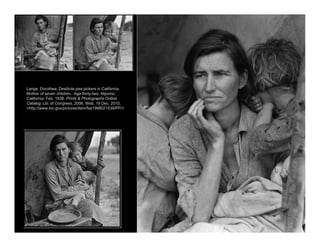 Lange, Dorothea. Destitute pea pickers in California.
Mother of seven children. Age thirty-two. Nipomo,
California. Feb. 1936. Prints & Photographs Online
Catalog. Lib. of Congress, 2006. Web. 19 Dec. 2010.
<http://www.loc.gov/pictures/item/fsa1998021539/PP/>
 