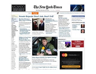 MOVADOINTRODUCING MOVADO BOLD
SHOP NOW ATMOVAro COM Saturday, December 18, 2010 a$ltJp~ al. 11 :02PMET
IS ••rch I 6' ' SubsCtlbe '0 Horne OeIi'.""I)'-Bay Area I Per!>Onalize Y our Weather
SWlcI! 10
Global Edition ,
.=~
REA!. ESTAiE
AL'TOS
A.Ll ClASSIFiEDS
WORLD
U.S.
POUTICS
NEW YORK
BUSINI.SS
DE..UBOOK
TECH~OLOGY
SPORTS
SCI:£:l<CE
Hl".ALTH
OPIXION
.>..RTS
Bool:8
IJovteS
IAus'!C
Tek!lSflO
Theater
STYLE
DIn! Q" Wme
Fash">n & Stylt
HI)me. Garden
We<!dlltg$l
Celol/fat.ms
TRAVEL
AI ~1c1iS
Cartoons
Class.rled"
c.orrectlon
Crossword I
Games
Educ.>oon
Fvsr Lool
Leernong
I etwDr!<
lJuitlmed .
INC Guide
ObrtlJ.roes
POOCIIS.
Pubic Edlor
Sunday
'I......~i.r-.II.
Senate Repeals 'Don't Ask, Don't Tell'
B~.. Vote of 65 to 31
Bill Is Sent to Obama
!l, :Afil. HUL~ E
The Senate repealed the baa
on gays serving open.ly in
tbe military.
~ P~t a Comment IRea" (308)
· Senate Rejoctli
Amendment Blocking
:Sew Start Treaty
· 9/ 11 Health lIill Wins
SUpport From G.O.P.
Politics in Iraq Casts
Doubt on a .S.
Presence After 2011
B, ST , 'E.). 1 1YE~:; T "
SHAN>"ER pod J~.C ' HEI'.LY
As contingencl" plaruting
tor any lasting American
military mission has
contioued, the political
landscape Ul both countries
has made it more posslble
tbat the 2 0 11 withdrawal
could truly be total.
· Ig) PhOlographs: A Hew front
u,,,
THE R06ERTS COl.lRT
Justices Offer
Receptive Ear to
Business Interests
8.1 .....0:'1 f Uf""TAt-
The percentage of busine.s&
cases 00 theSupreme Court
d.ocket has grown, as bas
the pe,rcentage 1I'0n b:r
business lotere·u.
-... , -
Senalors J~ph l Uebt!rman
.1llI Sus.n Collils Bfter the 'ot,
on 'don't as., d~nt lei
P<EWS "NALYSIS
lmmigration Vote
Leayes Obarua's Polin' in
Disarray .
8 . Ji.; fA P T 'I
A Senate vote nOI 10 gram
legal status to illegal
immigrant students set
back an emerging
movement and rebuffed the
administration's policy.
. Senate elocb Bil fo, Y oung
eg.l lrnrnlgr.nls
Police Report Details Case Against Assange
El, _C.H F EhJRNS -3" 0 RAVI so, W VA
Theleak of a police re.port 5heds light on tbesexual
misconduct that led to legal troubles for Julian ..~s2n !1;e,
the fuuIlder of Wikil.eaks.
, Bank of Arro!r1C8 Suspends Payments 0 Wili.eal:s
A U.S. Crew's Urgent Flight Into the Afghan Desert
8, C J '=r<l v ERS
OPINION.
EDITORIAL
The Ta.x-CUt Deal
Onless President Obama
de'e]ops a plan to rebut
calls for premature
spending cuts, the tax...cu
deal wlU no do as much
good as be say, ;1will.
· Rkb~ The Bipartisaushlp
.Ra.det !'" Cormoents (0)
· Dowd: Are We Read' for a
Gay Commander in'Chief?
· Friedman: U.S,S, I'rius
· Kristof: The Gifts of Hope
· Lepore: Paul Revere's Ride
· Ball: Gone With the :'!yths
BUSTh'ESS DAY .
Oprah's Highest Hurdle
Oprah
Winfrey's
new network
Slarts JaIl. 1.
but bel' sho"
ends in Septembfr.
.f I.og In WIth Facebook
Log In to see Yih~t your froends ar~
, hElflllg on nytrres com
Pnvacy Policy IWhat$ This?
WBArs POPULUNOW IJ
. Senate Blocks Bill
for illegal
Immlgrant
Students
. Tne Gifts of Hope
LLBean
-------------------
FREE SHIPPING
No minimum order
<:mm
 