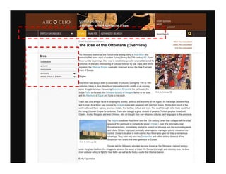 Eras
OVERVIEW
ACnVtTY'-'-_ _ __
DlSCUSSIOII
ARTICLES
MEDIA, VISUALS, & MAPS
Eras IThe Ottoman Empire I
The Rise of the Ottomans (Overview)
-~e Ottomans started as one Turkish tribe among many in ASia Minor (the
teninsula thai forms most of modem Turkey) during the 13th century AD. From
' hose humble beginnings, they rose to establish a powerful empire that lasted for
t enturies. A dramatic interweaving of cultures fostered by war. trade. and ethnic
migration, the Ottoman Emptre eventually stretched across the Near East and
lnuCh of Europe.
~rigins
~sia Minor has always been a crossroads of cultures. During the 11th to 15th
PRIIlT Tlfl S DOCUMEIH
EMAIL 1l-IlS DOCUMENT
CITE TlfIS OOCUMEIIT
_ _ _ _ _ _ _ _ -t::enturies. tribes in Asia Minor found themselves in the middle of an ongoing
power struflgle between the waning Byzantine Empire to the northwest, the
Seljuk Turks to the east. the II-Khamd dynasty of Mongols farther to the east.
and the MamJuks of Egypt and Syria to the south.
Clic k to Enla rge I±I
Trade was :also a major factodn shaping the society. politics. and economy of the region. As the bridge between Asia
and Europe,. Asia Minor was crossed by caravan routes and peppered with merchant towns. Riches from much of the
world collected there. spices, precious metals. fine textiles, coffee, and more. The wealth brought in by trade would fuel
the rising Ottoman Empire for centuries. Trade also brought a great mixture of peoples. Turkish peoples mixed with
Greeks . Ar.abs, Mongols. and even Chinese, who all brought their own religions. cultures. and languages to the peninsula.
,------;;,--------, The SelJuks ruled over Asia Minor until the 13th century, when their collapse left the tribal
groups of the peninsula to compete for power. Osman I. ruler of a principality near
Byzantine territory. immediately started to extend his influence over the surrounding lands
Click to Enla rge IE
and tribes. Military might and politically advantageous marriages quickly cemented his
control. Osman's location in north-central Asia Minor also gave his tribe a tremendous
advantage. They were very near the Dardanelles and within striking distance of the
Bosporus-two straits that were gateways to Europe
Osman and his followers. who laler became known as the Ottomans. claimed territory
under the ghazf tradition, the struggle to advance the power of Islam. As Osman's strength and notoriety rose, he drew
more soldie!rs willing to fight for their raith-as well as for booty-under the Ottoman banner
Early Exp,msion
 