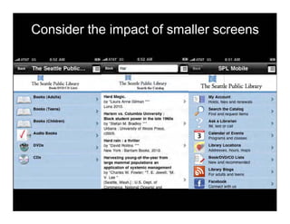 Consider the impact of smaller screens
Ii I..ilm.ry P'ublic
Public LibraryII••"'OVOICD w".
Books (AdulUl) Hard Magic. My Accoum
>by 'laura Anne Gilman ••, > Holds. fees and renewals
Books (Teena,
Luna 201O,
Search the Catalog
> >Harlem VS. Columbia University : Find and request Items
Books (Children)
Black siudeni power In the late 19605
Ask. Librarian
> by 'Stefan M. Bradley ••• > >
Urbana : UnlV1l(stty 0111110015 Press,
1M, texl or call
I Audio Books
> """,. Calendar of Event.
>Programs and classes
Hard rain : 8 thriller
DVDo
> by 'David Rollins ~.
"
Library Locations
>Now Yorl! : Bantam Books, 2010. Addresses, Ilours, maps
Co.
> Harwstlng young-ol-the-year from 8ookIDVOlCD Llil.
>large mammal populations an New and recommended
application 01 systemic management Library 81og.
oy 'Charles W. Fowler: .. E. Jewell: 'M.
For adults and leens >
V. Lee • , Facabook
>
 