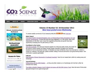 Donat
OCEAN ACIDIFICAnON
DATABASE
DoPI.ANTS UIC£
MORECOl?
SEARcH BY lbPIc
8'QEf~I:IJ JK L
oe RSIUY XY Z
The Many Benefits of
Atmospheric C02 Enrichment
•
Vollume 15 Number 52: 26 December 2012
New issue posted every Wednesday
To receive weekly summaries of C02 Science by XML/RSS _._ .........._~ feed, click here.
Major Report
The State of Earth's Terrestrial Biosphere: How is it Responding to Rising Atmospheric C02 and
Warmer Temperatures? : Climate alarmists have long suggested it is in dire straits. Real-world
observations, on the other hand, reveal that vegetative productivity and growth have been
significantly increasing over the past century or more.
Contribute to the Center
Click Here to Donate: We need your financial support! As a SOl(c)(3) public charity, the Center for
the Study of Carbon Dioxide and Global Change accepts corporate, foundation and individual
donations to fund its educational activities. All donations are kept confidential. If you have browsed our website or
utilized our material in the past year, please consider making a financial contribution during this holiday season. Your
contribution is greatly appreciated.
Editorial
Eight Decades of Glacier Movements in Southeast Greenland: Have the ice masses been uniformly wastingavJay and
retreating?
Journal Reviews
Drifting Along with the CMIP3 Models: ... as they carry their creators on a frustratingly wild ride that is often far
removed from reality.
The Ability to Identify Category 4 and 5 Atlantic Hurricanes v ith Mid-20th-Century Tools: Were the tools of that earlier
age good enough to do a good enough job?
 