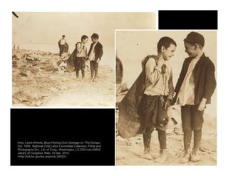 Hine, Lewis Wickes. Boys Picking Over Garbage on 'The Dumps'.
Oct. 1909. National Child Labor Committee Collection. Prints and
Photographs Div., Lib. of Cong., Washington. LC-DIG-nclc-04552.
Library of Congress. Web. 15 Dec. 2012.
<http://hdl.loc.gov/loc.pnp/nclc.04552>.
 
