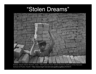 “Stolen Dreams”
Parker, David. Brick Worker, India, 1993”(above) from Stolen Dreams Gallery of the Harvard
School of Public Health <http://www.hsph.harvard.edu/gallery/gallery19.htm>l?
 