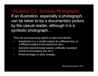 “Guideline 2.2 - Symbolic Photographs
If an illustration, especially a photograph,
can be taken to be a documentary picture
by the casual reader, although it is a
symbolic photograph…
Then the accompanying caption or text must identify:
– Substitution (i.e. a similar subject at a different time, or
a different subject at the same time, etc.),
– Symbolic (reconstructed scenes, artificially visualised
events to accompany text, etc.),
– Photomontages or other changes
“German Press Code” 2006
 