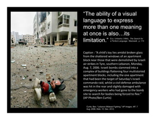 “The ability of a visual
language to express
more than one meaning
at once is also…its
limitation.” Eco, Umberto (1994). The Search for
a Perfect Language. Blackwell. p. 174
Caption : “A child’s toy lies amidst broken glass 
from the shattered windows of an apartment 
block near those that were demolished by Israeli 
air strikes in Tyre, southern Lebanon, Monday, 
Aug. 7, 2006. Israeli bombs slammed into a 
complex of buildings flattening four multistoried 
apartment blocks, including the one apartment 
that had been the target of Saturday’s Israeli 
commando raid, whilst a civil defense ambulance 
was hit in the rear and slightly damaged with 
emergency workers who had gone to the bomb 
site to search for bodies being forced to flee.” 
(AP Photo/Ben Curtis)
Curtis, Ben. "Lebanon Mideast Fighting." AP Images. AP, 7
Aug. 2006. Web. 15 Dec. 2012.
 