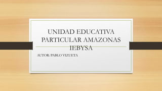 UNIDAD EDUCATIVA
PARTICULAR AMAZONAS
IEBYSA
AUTOR: PABLO VIZUETA
 