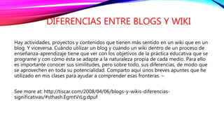 DIFERENCIAS ENTRE BLOGS Y WIKI
Hay actividades, proyectos y contenidos que tienen más sentido en un wiki que en un
blog. Y viceversa. Cuándo utilizar un blog y cuándo un wiki dentro de un proceso de
enseñanza-aprendizaje tiene que ver con los objetivos de la práctica educativa que se
programe y con cómo ésta se adapte a la naturaleza propia de cada medio. Para ello
es importante conocer sus similitudes, pero sobre todo, sus diferencias, de modo que
se aprovechen en toda su potencialidad. Comparto aquí unos breves apuntes que he
utilizado en mis clases para ayudar a comprender esas fronteras. –
See more at: http://tiscar.com/2008/04/06/blogs-y-wikis-diferencias-
significativas/#sthash.EgmtVrLg.dpuf
 