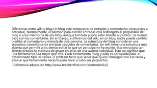 Diferencias entre wiki y blog Un blog está compuesto de entradas y comentarios (respuestas a
entradas). Normalmente, el permiso para escribir entradas está restringido al propietario del
blog o a los miembros de ese blog, aunque también puede estar abierto al público. Lo mismo
pasa con los comentarios. Sin embargo, a diferencia del wiki, en un blog, nadie puede cambiar
o editar el comentario o entrada de otra persona. La estructura del blog consiste en una
secuencia cronológica de entradas seguidas de comentarios. Un wiki tiene una estructura más
abierta que permite a los demás editar lo que un participante ha escrito. Esta estructura tan
abierta prioriza la escritura de grupo en arras de una autoría individual. Esto no significa que
una herramienta sea mejor que otra. Cada herramienta (blog y wiki) es apropiada para un
determinado tipo de tareas. El profesor tiene que saber qué quiere conseguir con esa tarea y
evaluar qué herramienta necesita para llevar a cabo sus propósitos.
(Referencia adapta de http://www.teachersfirst.com/content/wiki/)
 