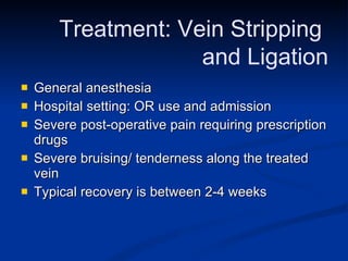 General anesthesia  Hospital setting: OR use and admission Severe post-operative pain requiring prescription drugs Severe bruising/ tenderness along the treated vein Typical recovery is between 2-4 weeks Treatment: Vein Stripping  and Ligation 
