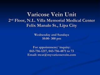 Varicose Vein Unit 2 nd  Floor, N.L. Villa Memorial Medical Center Felix Manalo St., Lipa City Wednesday and Sundays 10:00- 300 pm For appointment/ inquiry: 043-756-1217, 043-756-4871 to 73 Email: treat@myvaricosevein.com   