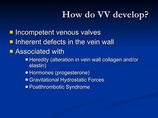 How do VV develop? Incompetent venous valves Inherent defects in the vein wall Associated with Heredity (alteration in vein wall collagen and/or elastin) Hormones (progesterone) Gravitational Hydrostatic Forces Postthrombotic Syndrome 