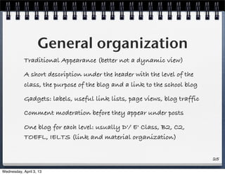 General organization
            Traditional Appearance (better not a dynamic view)
            A short description under the header with the level of the
            class, the purpose of the blog and a link to the school blog
            Gadgets: labels, useful link lists, page views, blog traffic
            Comment moderation before they appear under posts

            One blog for each level: usually D'/ E' Class, B2, C2,
            TOEFL, IELTS (link and material organization)


                                                                           25

Wednesday, April 3, 13
 